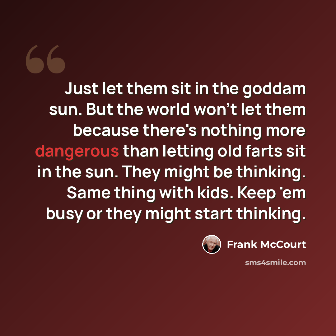 “Just let them sit in the goddam sun. But the world won't let them because there's nothing more dangerous than letting old farts sit in the sun. They might be thinking. Same thing with kids. Keep 'em busy or they might start thinking.” quote by Frank McCourt