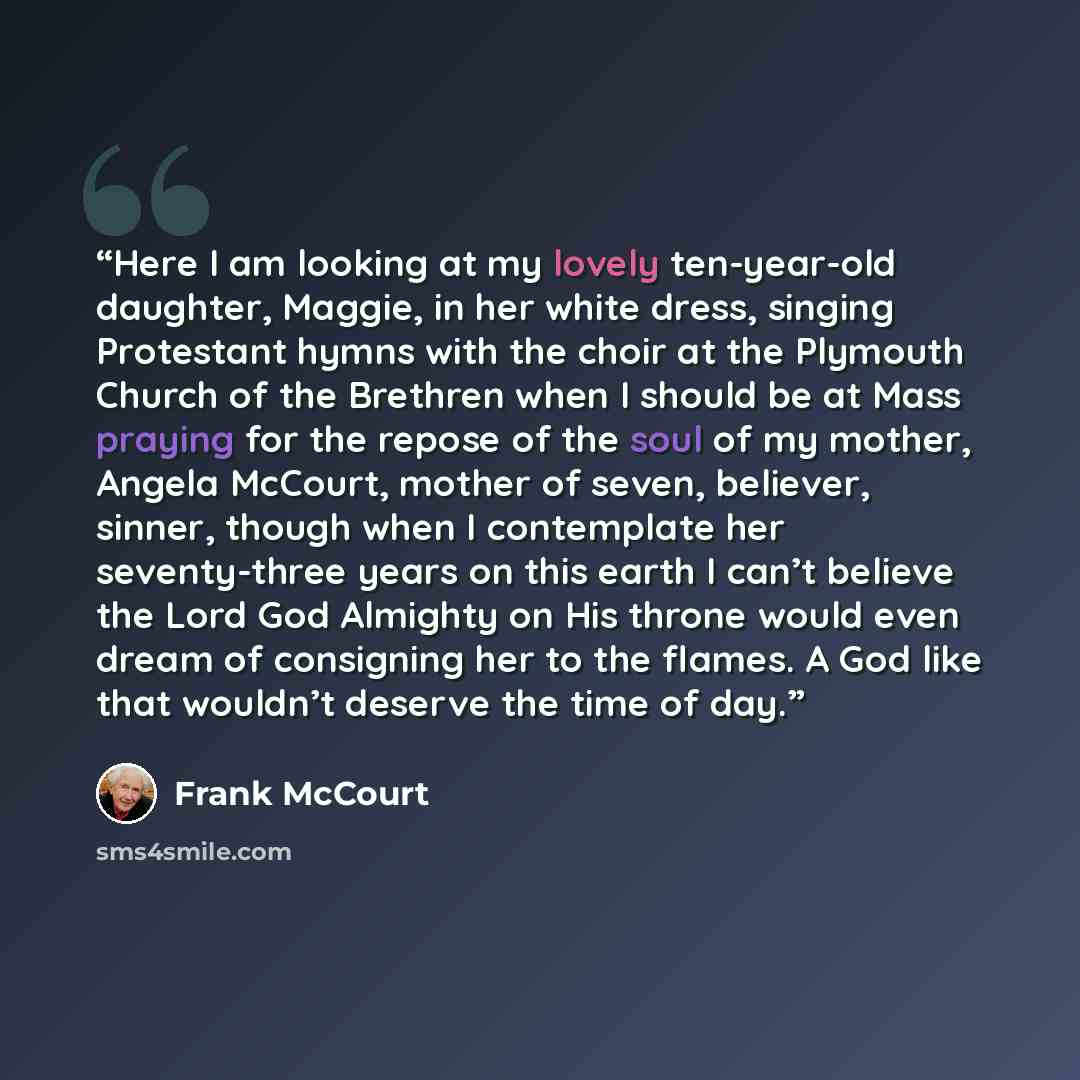 “Here I am looking at my lovely ten-year-old daughter, Maggie, in her white dress, singing Protestant hymns with the choir at the Plymouth Church of the Brethren when I should be at Mass praying for the repose of the soul of my mother, Angela McCourt, mother of seven, believer, sinner, though when…” quote by Frank McCourt
