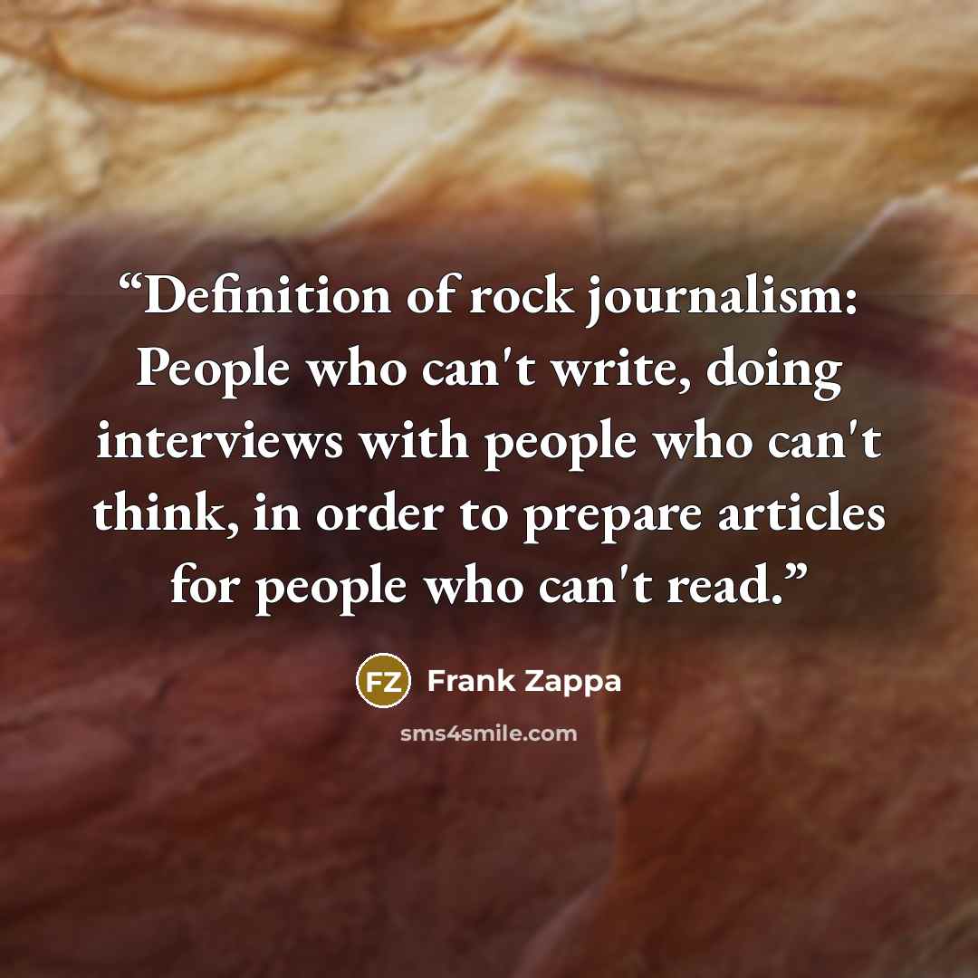 “Definition of rock journalism: People who can't write, doing interviews with people who can't think, in order to prepare articles for people who can't read.” quote by Frank Zappa