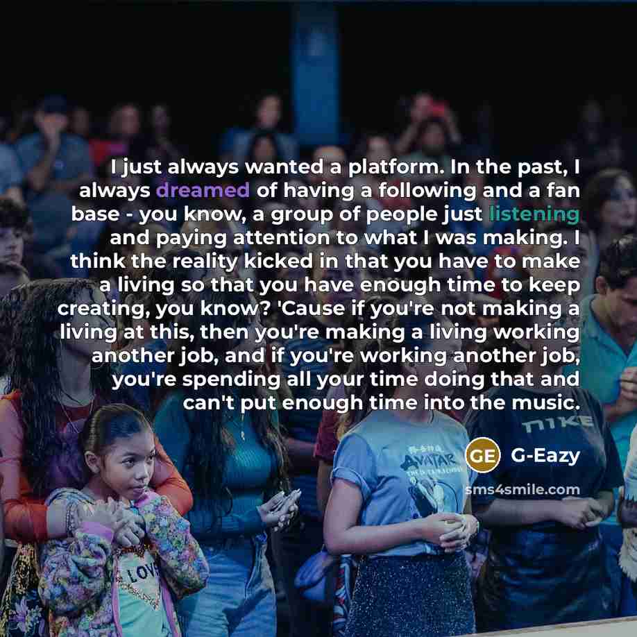 “I just always wanted a platform. In the past, I always dreamed of having a following and a fan base - you know, a group of people just listening and paying attention to what I was making. I think the reality kicked in that you have to make a living so that you have enough time to keep creating…” quote by G-Eazy