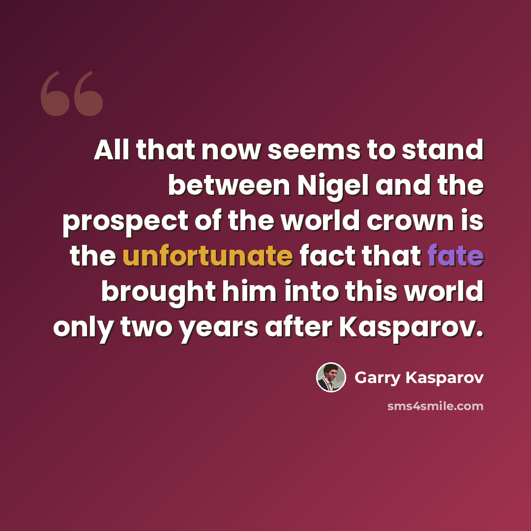 “All that now seems to stand between Nigel and the prospect of the world crown is the unfortunate fact that fate brought him into this world only two years after Kasparov.” quote by Garry Kasparov