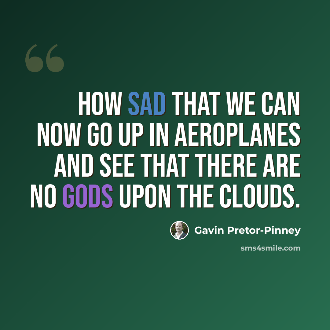 “How sad that we can now go up in aeroplanes and see that there are no gods upon the clouds.” quote by Gavin Pretor-Pinney
