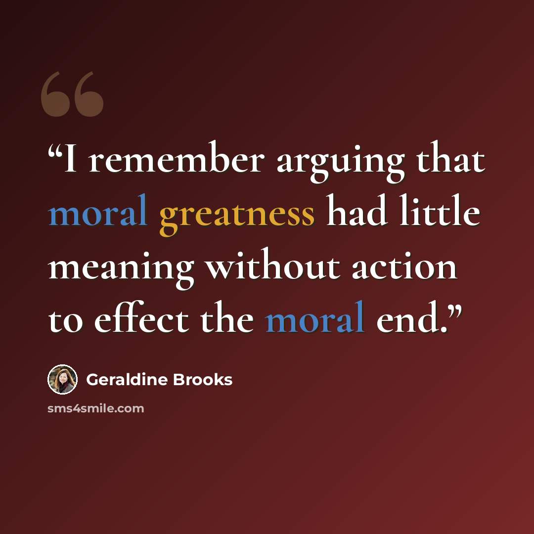 “I remember arguing that moral greatness had little meaning without action to effect the moral end.” quote by Geraldine Brooks