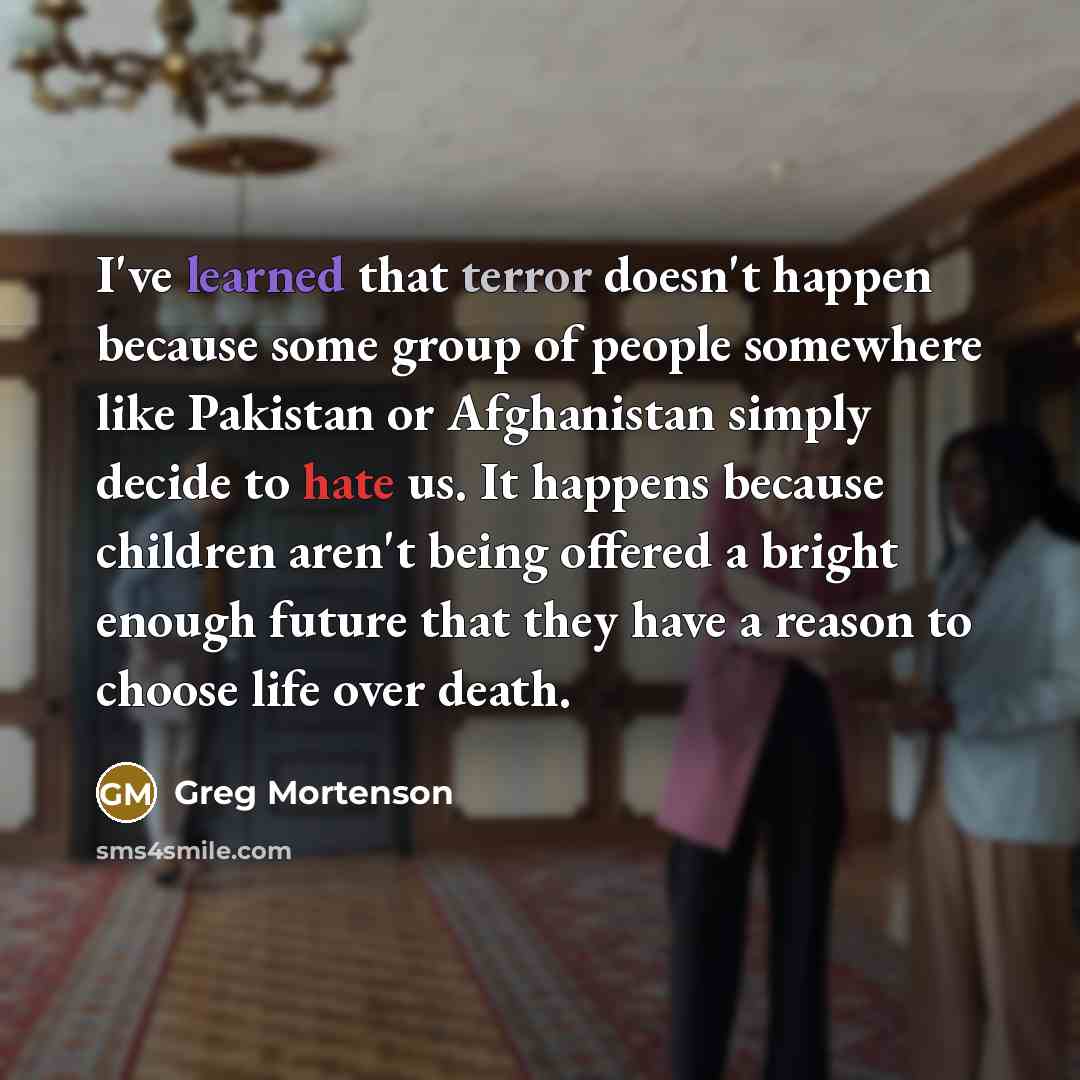 “I've learned that terror doesn't happen because some group of people somewhere like Pakistan or Afghanistan simply decide to hate us. It happens because children aren't being offered a bright enough future that they have a reason to choose life over death.” quote by Greg Mortenson