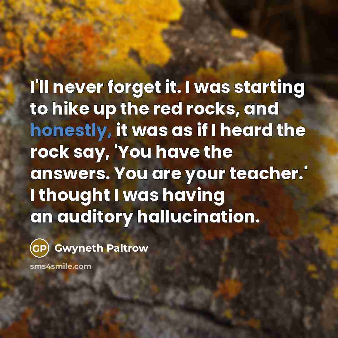 “I'll never forget it. I was starting to hike up the red rocks, and honestly, it was as if I heard the rock say, 'You have the answers. You are your teacher.' I thought I was having an auditory hallucination.” quote by Gwyneth Paltrow