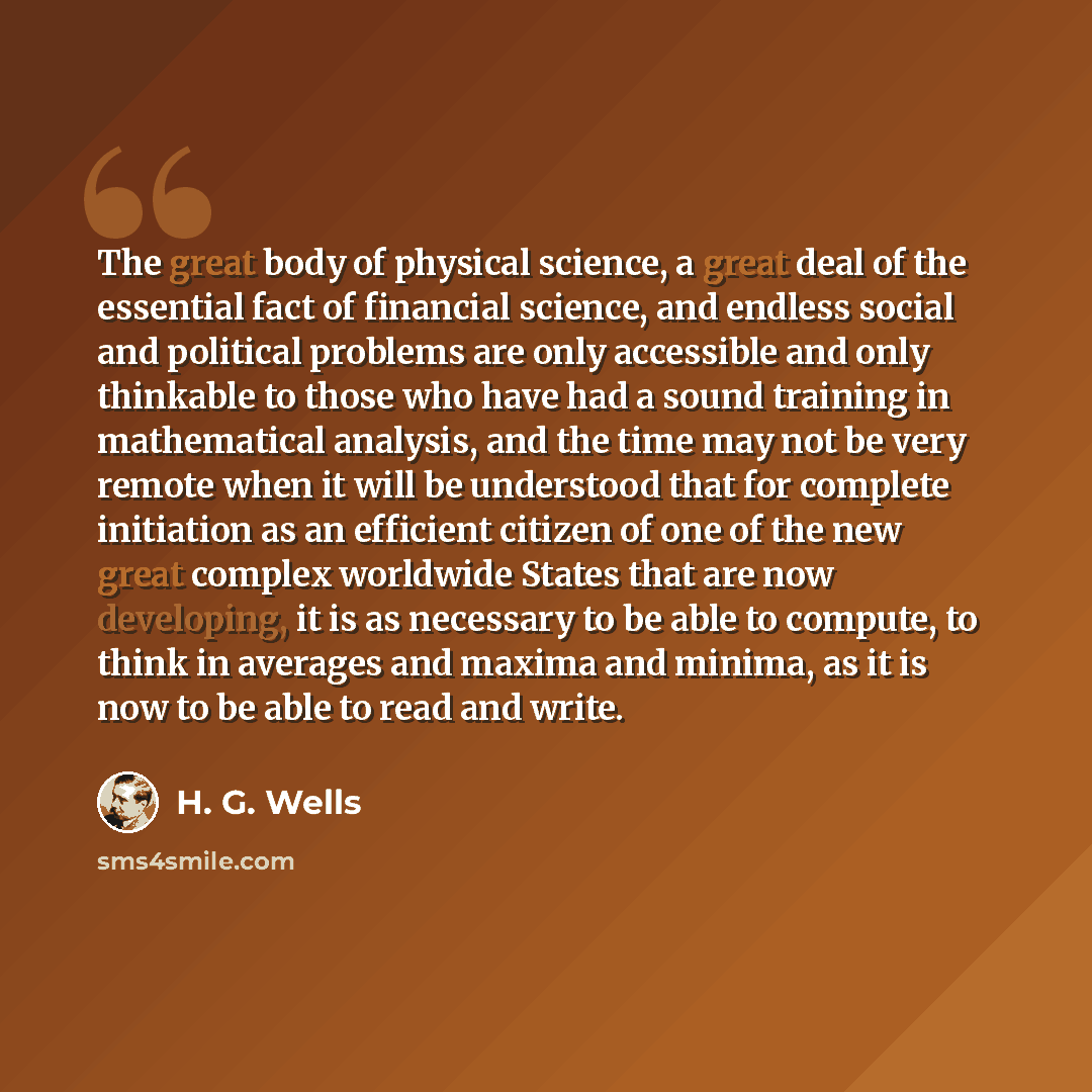 “The great body of physical science, a great deal of the essential fact of financial science, and endless social and political problems are only accessible and only thinkable to those who have had a sound training in mathematical analysis, and the time may not be very remote when it will be…” quote by H. G. Wells