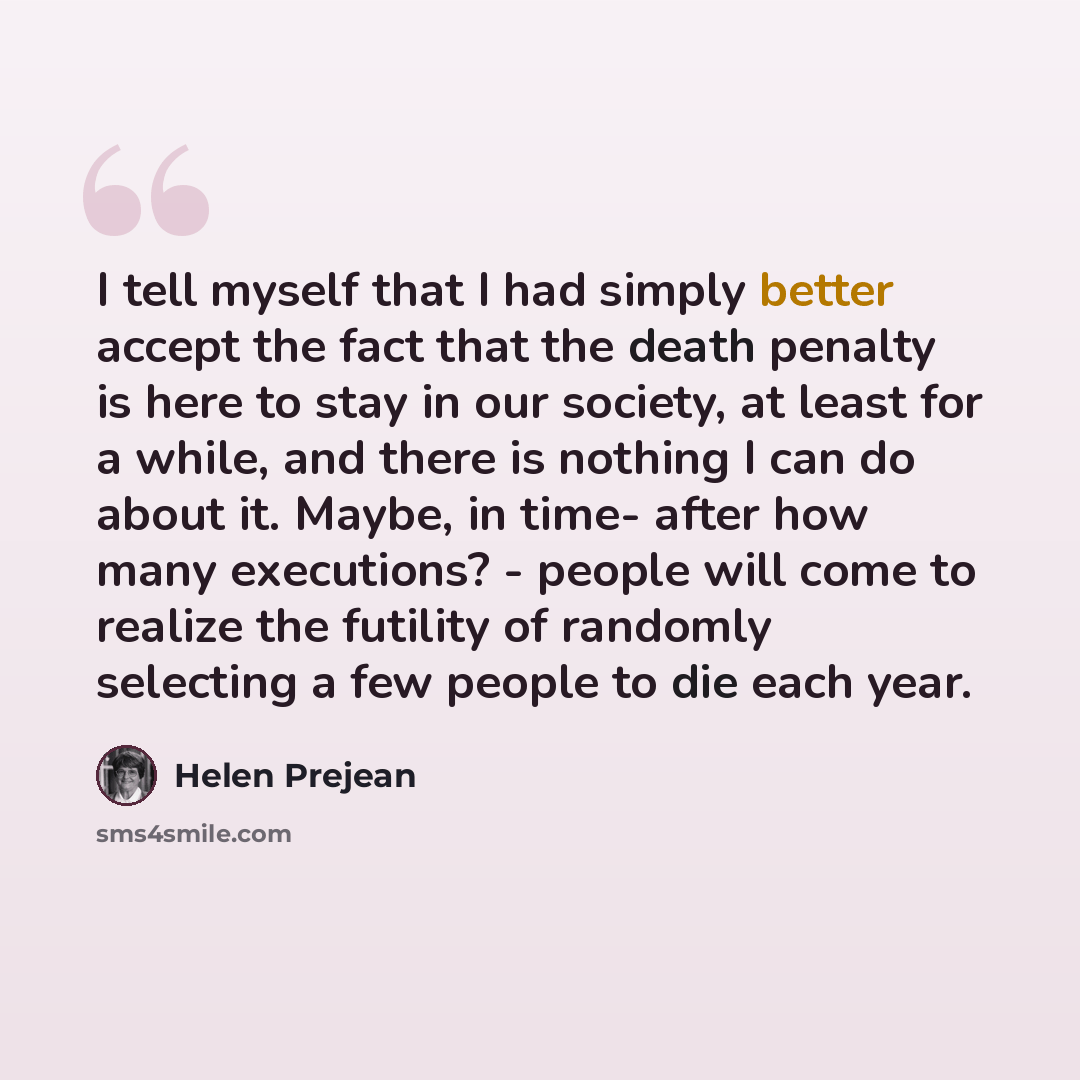 “I tell myself that I had simply better accept the fact that the death penalty is here to stay in our society, at least for a while, and there is nothing I can do about it. Maybe, in time- after how many executions? - people will come to realize the futility of randomly selecting a few people to…” quote by Helen Prejean