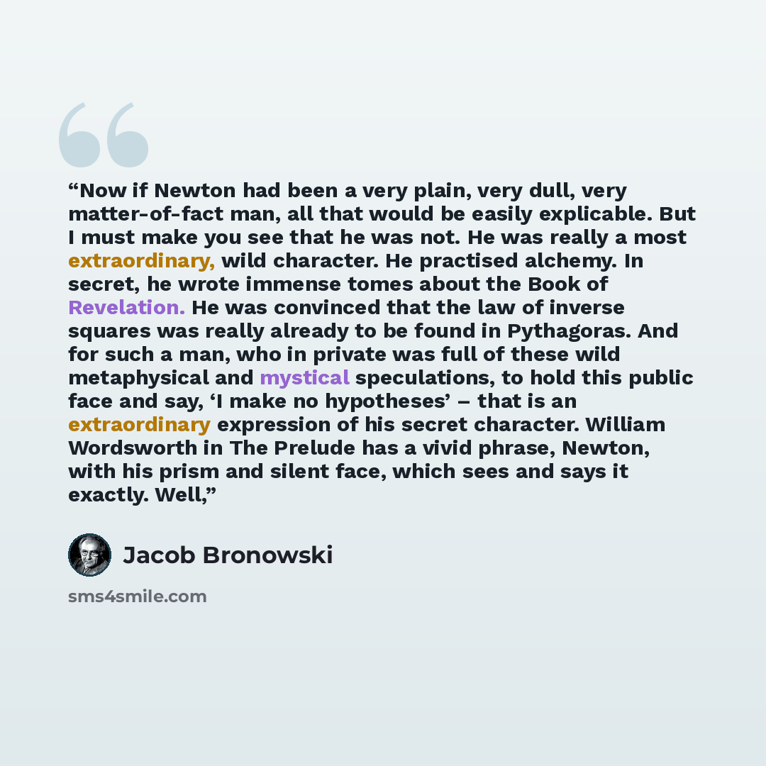 “Now if Newton had been a very plain, very dull, very matter-of-fact man, all that would be easily explicable. But I must make you see that he was not. He was really a most extraordinary, wild character. He practised alchemy. In secret, he wrote immense tomes about the Book of Revelation. He was…” quote by Jacob Bronowski