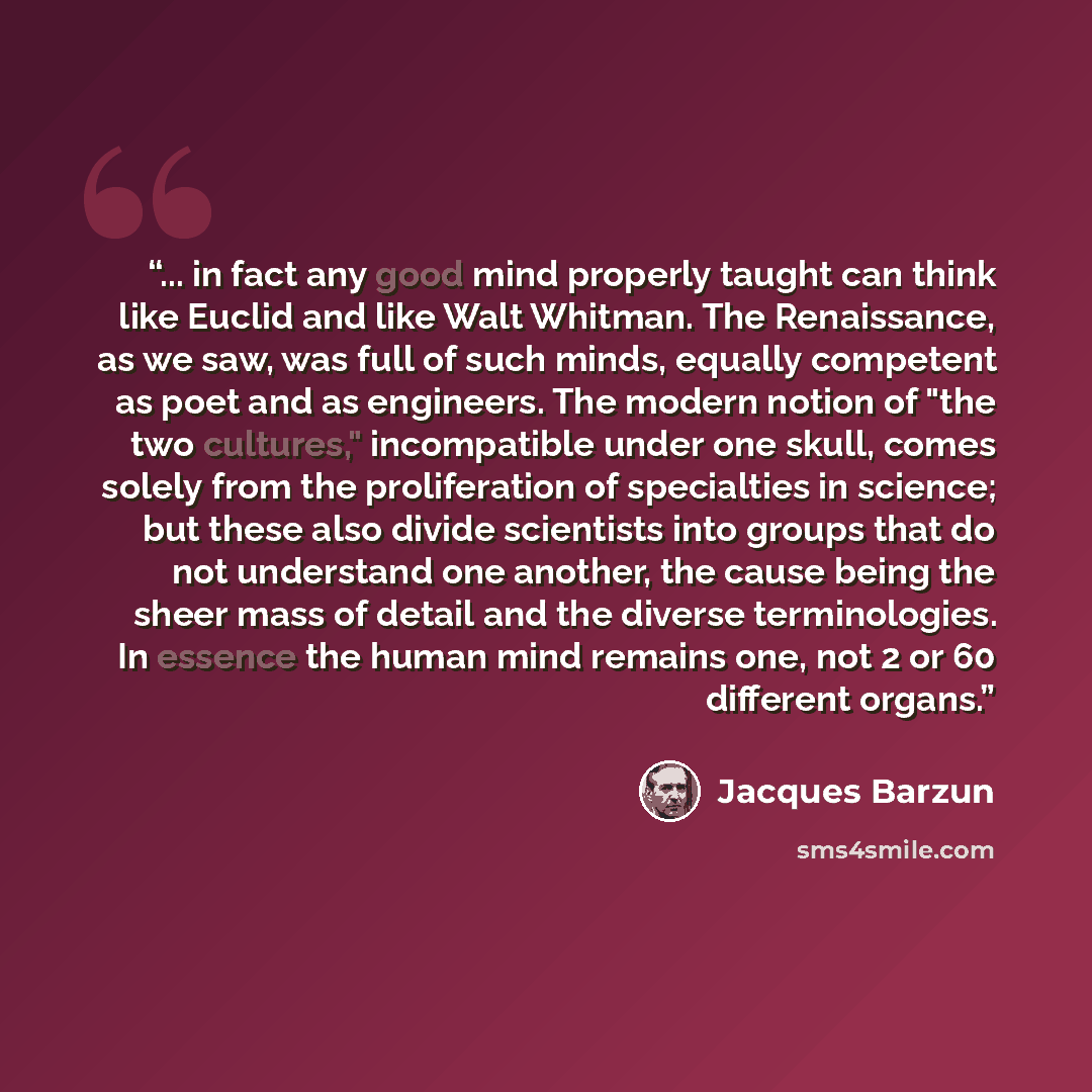 “... in fact any good mind properly taught can think like Euclid and like Walt Whitman. The Renaissance, as we saw, was full of such minds, equally competent as poet and as engineers. The modern notion of "the two cultures," incompatible under one skull, comes solely from the proliferation of…” quote by Jacques Barzun