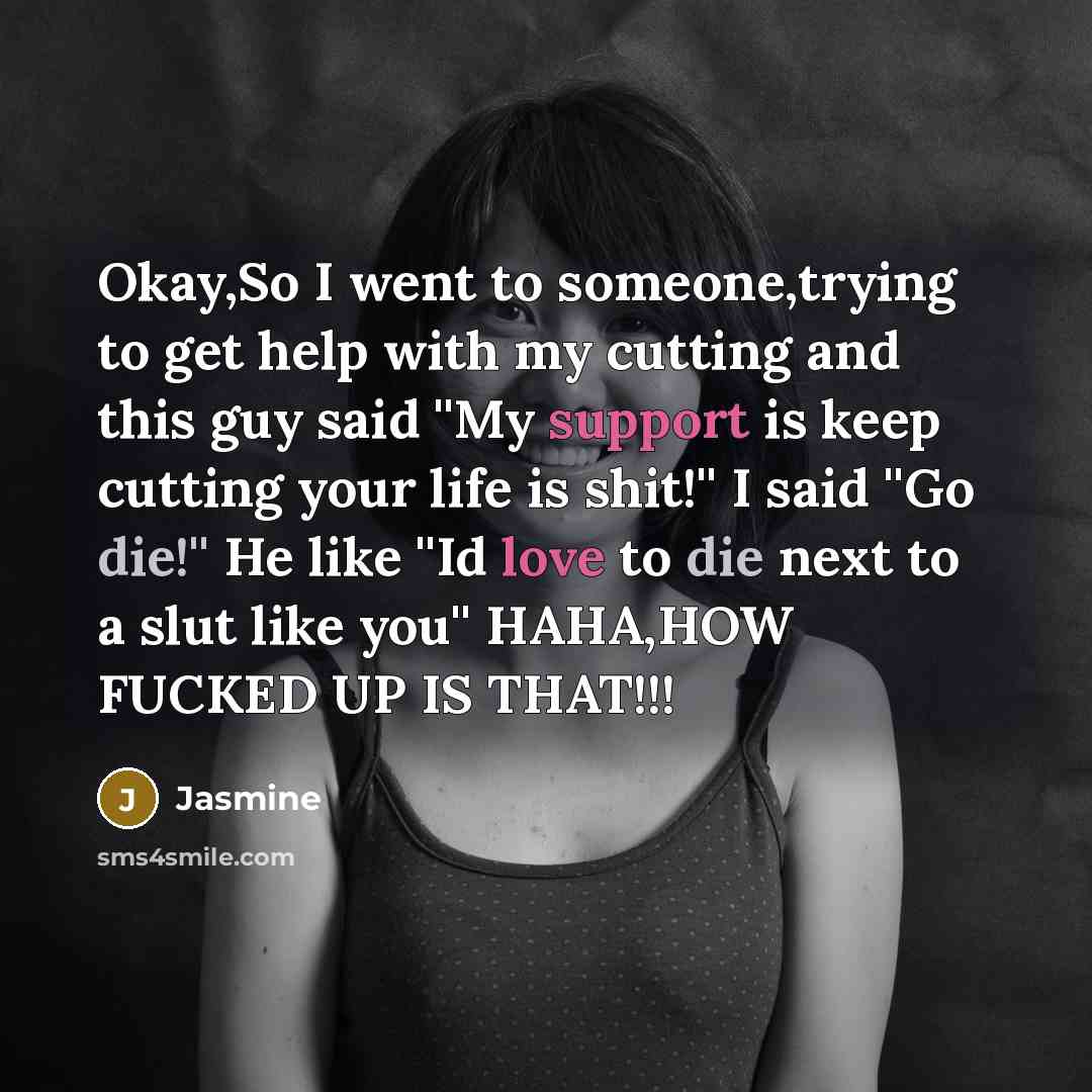 “Okay,So I went to someone,trying to get help with my cutting and this guy said ''My support is keep cutting your life is shit!'' I said ''Go die!'' He like ''Id love to die next to a slut like you'' HAHA,HOW FUCKED UP IS THAT!!!” quote by Jasmine