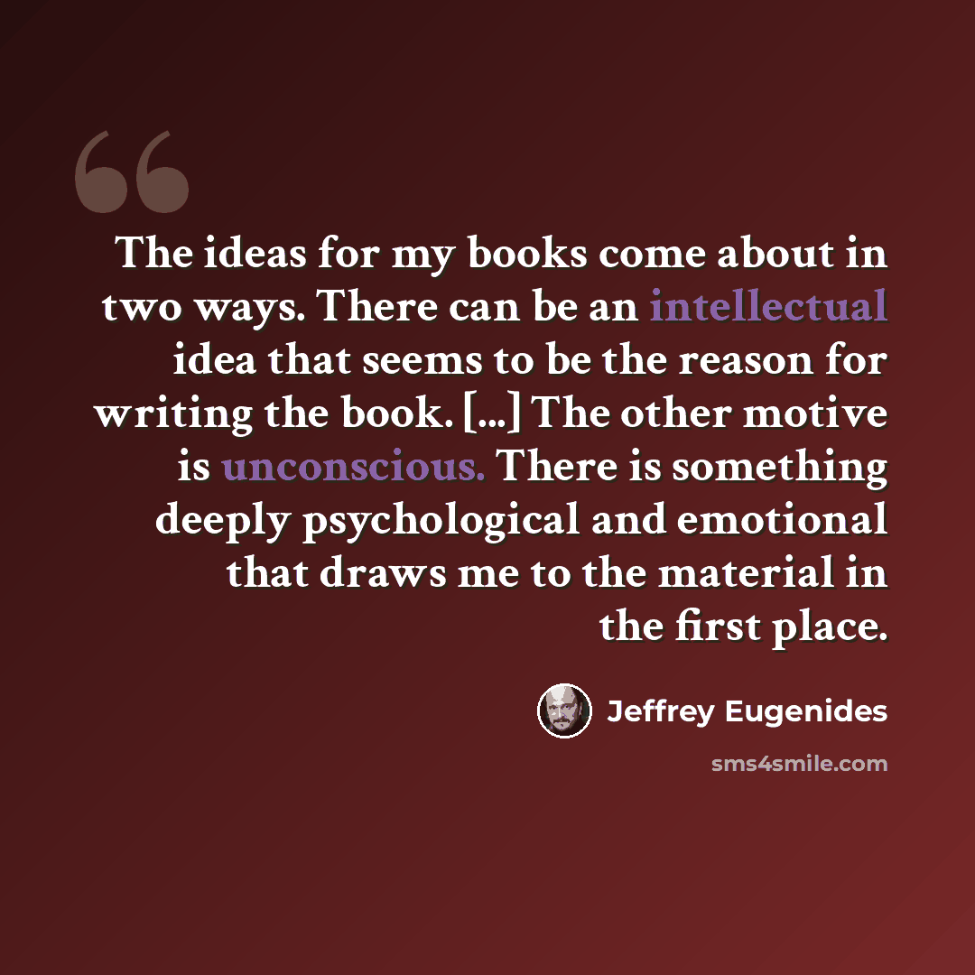 “The ideas for my books come about in two ways. There can be an intellectual idea that seems to be the reason for writing the book. [...] The other motive is unconscious. There is something deeply psychological and emotional that draws me to the material in the first place.” quote by Jeffrey Eugenides