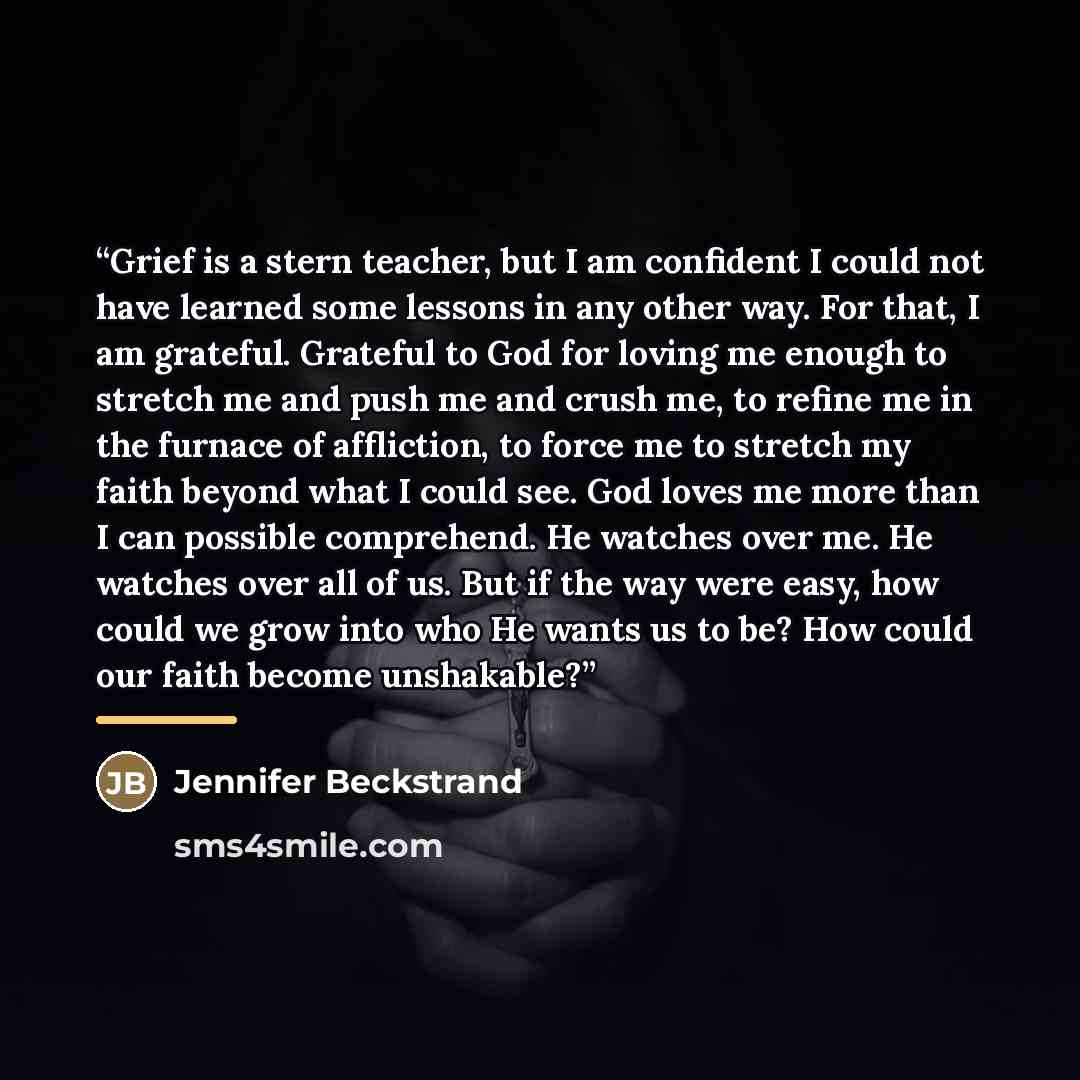 “Grief is a stern teacher, but I am confident I could not have learned some lessons in any other way. For that, I am grateful. Grateful to God for loving me enough to stretch me and push me and crush me, to refine me in the furnace of affliction, to force me to stretch my faith beyond what I could…” quote by Jennifer Beckstrand