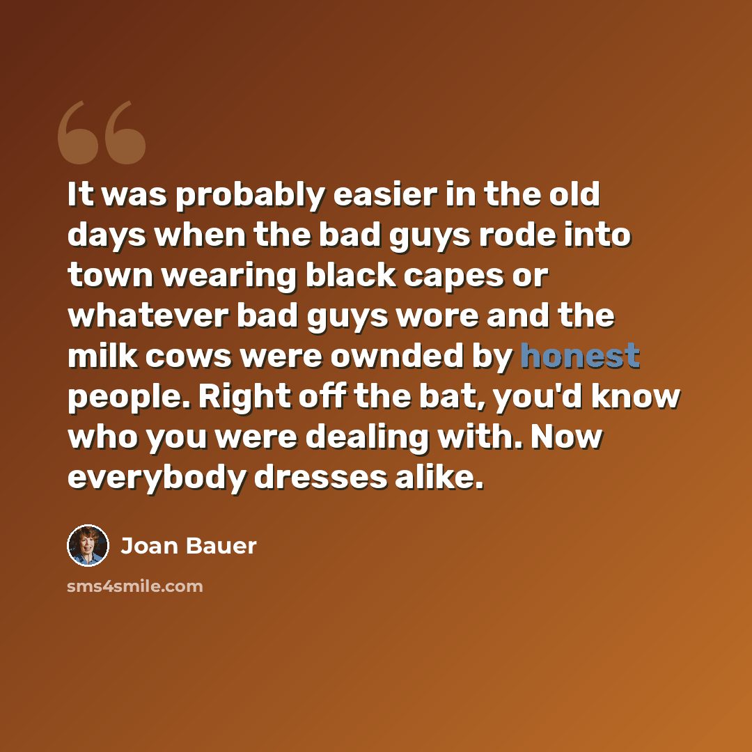 “It was probably easier in the old days when the bad guys rode into town wearing black capes or whatever bad guys wore and the milk cows were ownded by honest people. Right off the bat, you'd know who you were dealing with. Now everybody dresses alike.” quote by Joan Bauer