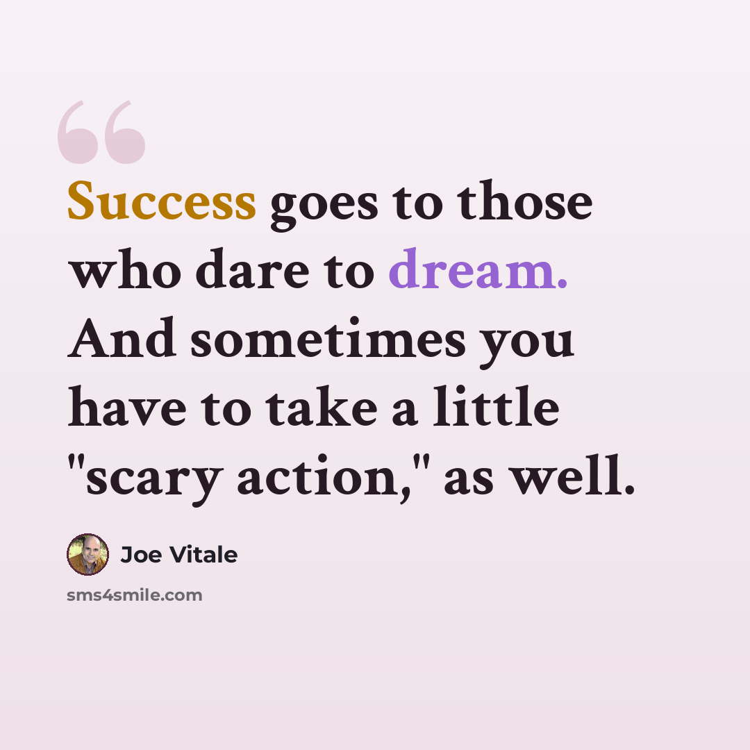 “Success goes to those who dare to dream. And sometimes you have to take a little "scary action," as well.” quote by Joe Vitale