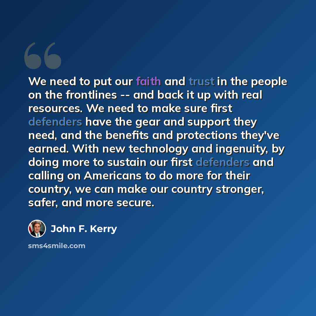 “We need to put our faith and trust in the people on the frontlines -- and back it up with real resources. We need to make sure first defenders have the gear and support they need, and the benefits and protections they've earned. With new technology and ingenuity, by doing more to sustain our first…” quote by John F. Kerry