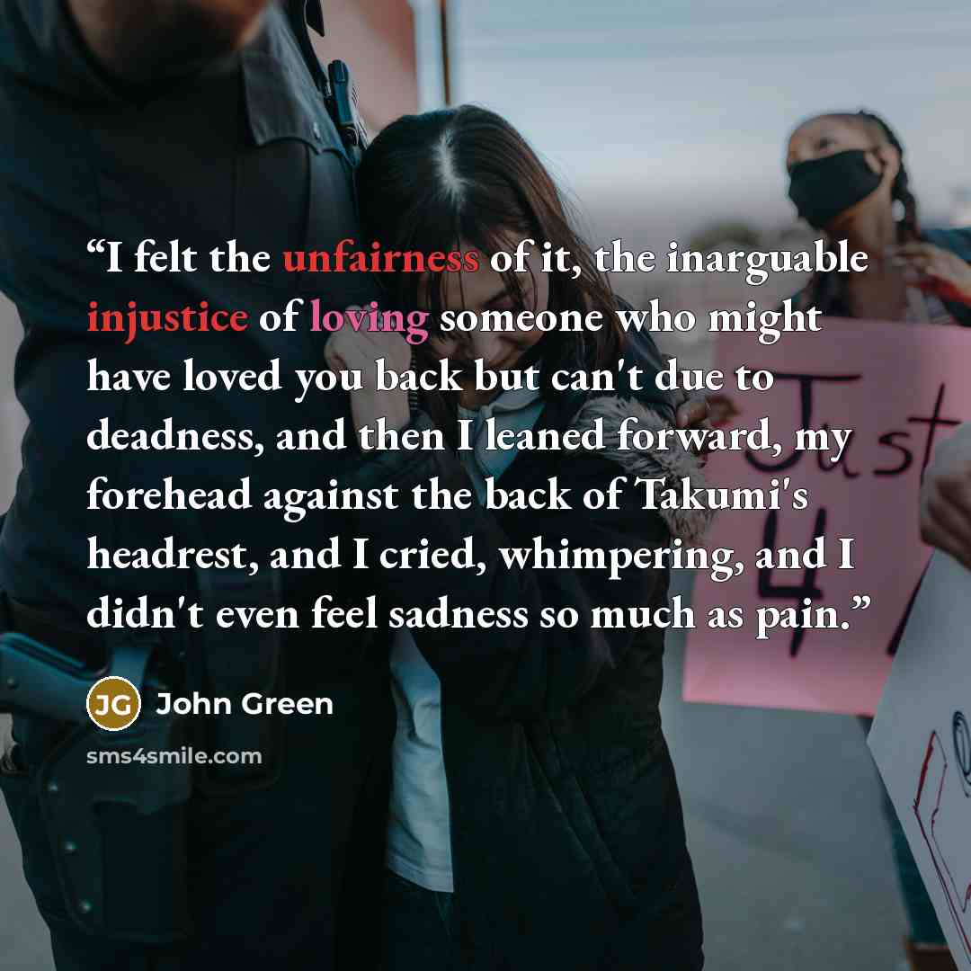 “I felt the unfairness of it, the inarguable injustice of loving someone who might have loved you back but can't due to deadness, and then I leaned forward, my forehead against the back of Takumi's headrest, and I cried, whimpering, and I didn't even feel sadness so much as pain.” quote by John Green