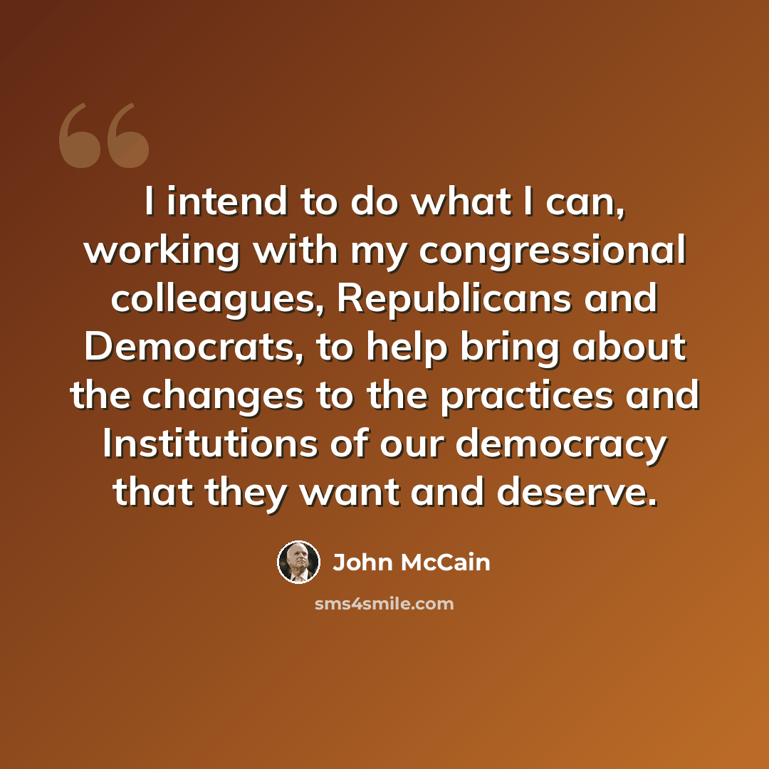 “I intend to do what I can, working with my congressional colleagues, Republicans and Democrats, to help bring about the changes to the practices and Institutions of our democracy that they want and deserve.” quote by John McCain