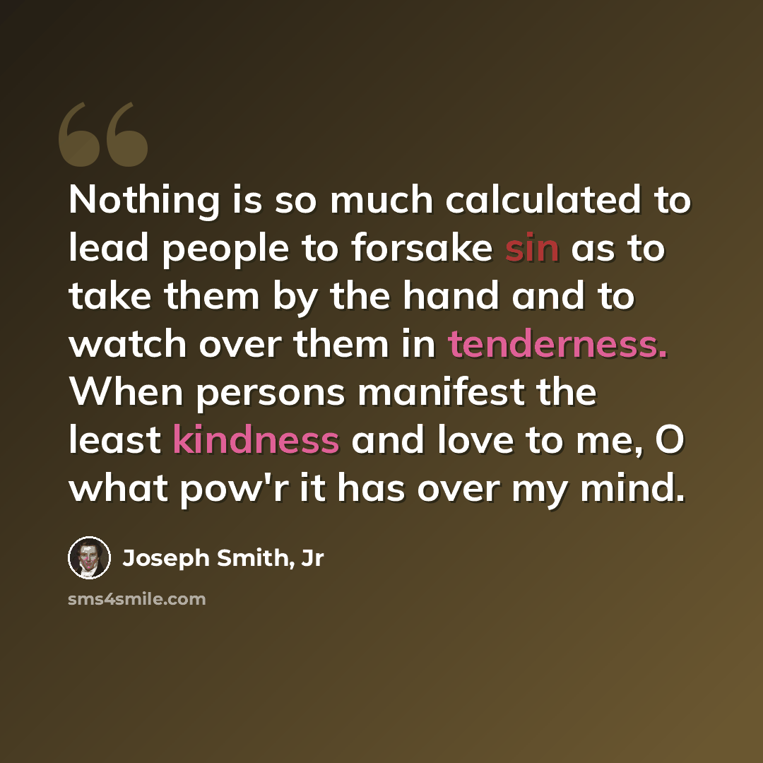 “Nothing is so much calculated to lead people to forsake sin as to take them by the hand and to watch over them in tenderness. When persons manifest the least kindness and love to me, O what pow'r it has over my mind.” quote by Joseph Smith, Jr