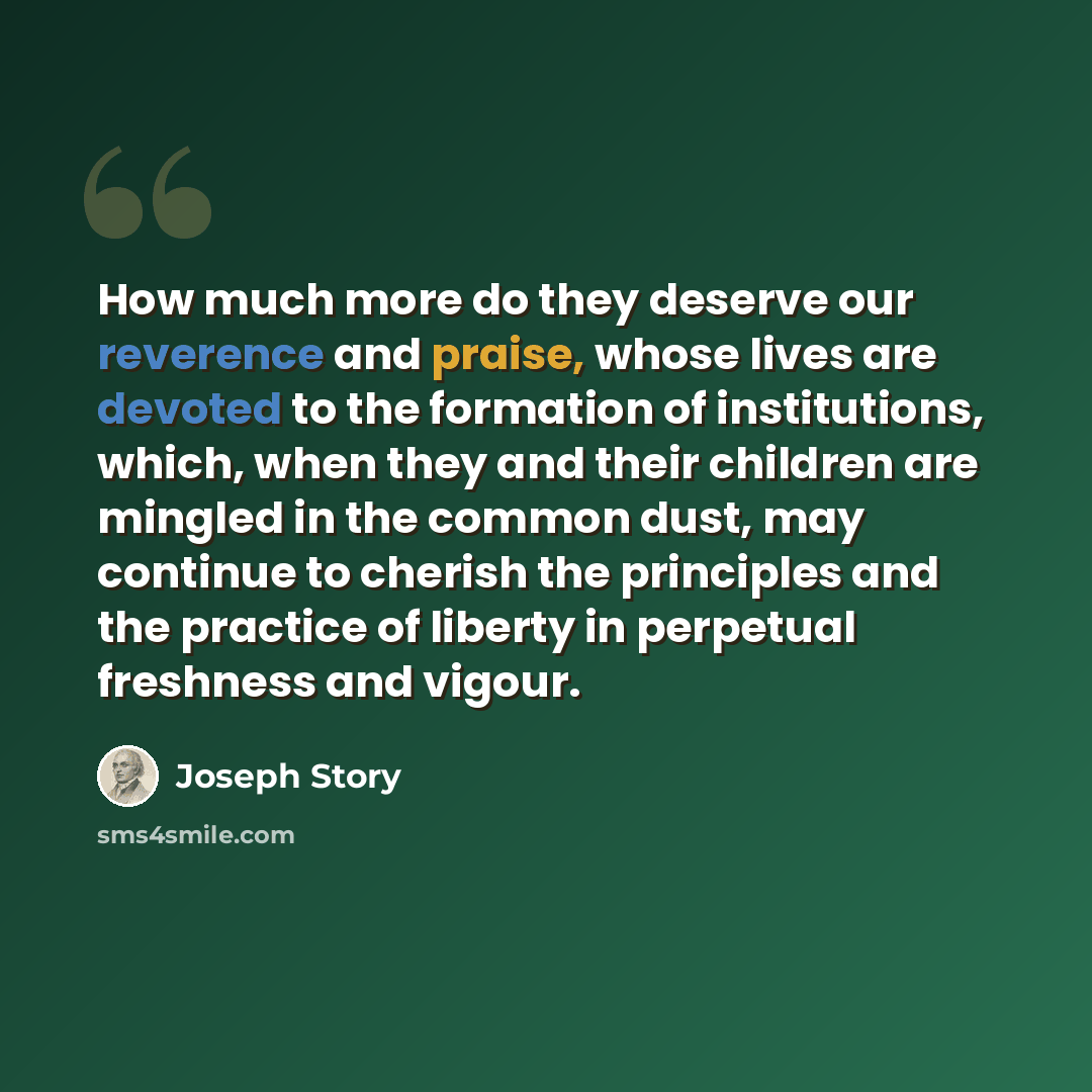 “How much more do they deserve our reverence and praise, whose lives are devoted to the formation of institutions, which, when they and their children are mingled in the common dust, may continue to cherish the principles and the practice of liberty in perpetual freshness and vigour.” quote by Joseph Story