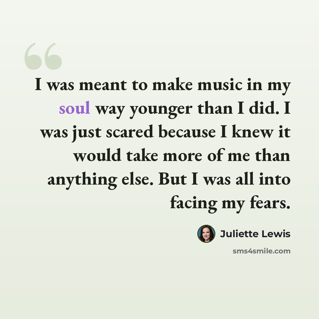 “I was meant to make music in my soul way younger than I did. I was just scared because I knew it would take more of me than anything else. But I was all into facing my fears.” quote by Juliette Lewis