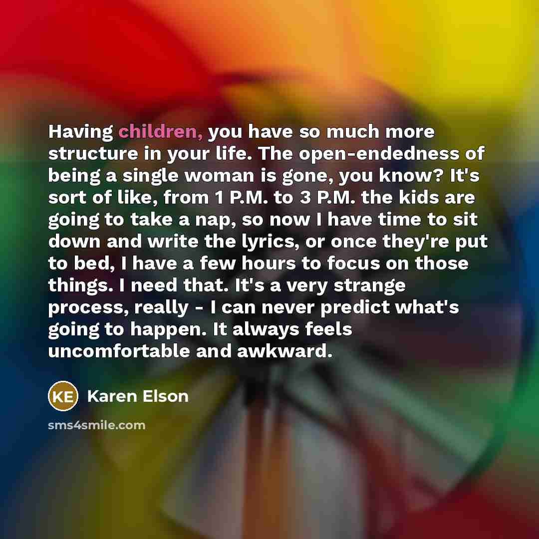 “Having children, you have so much more structure in your life. The open-endedness of being a single woman is gone, you know? It's sort of like, from 1 P.M. to 3 P.M. the kids are going to take a nap, so now I have time to sit down and write the lyrics, or once they're put to bed, I have a few…” quote by Karen Elson