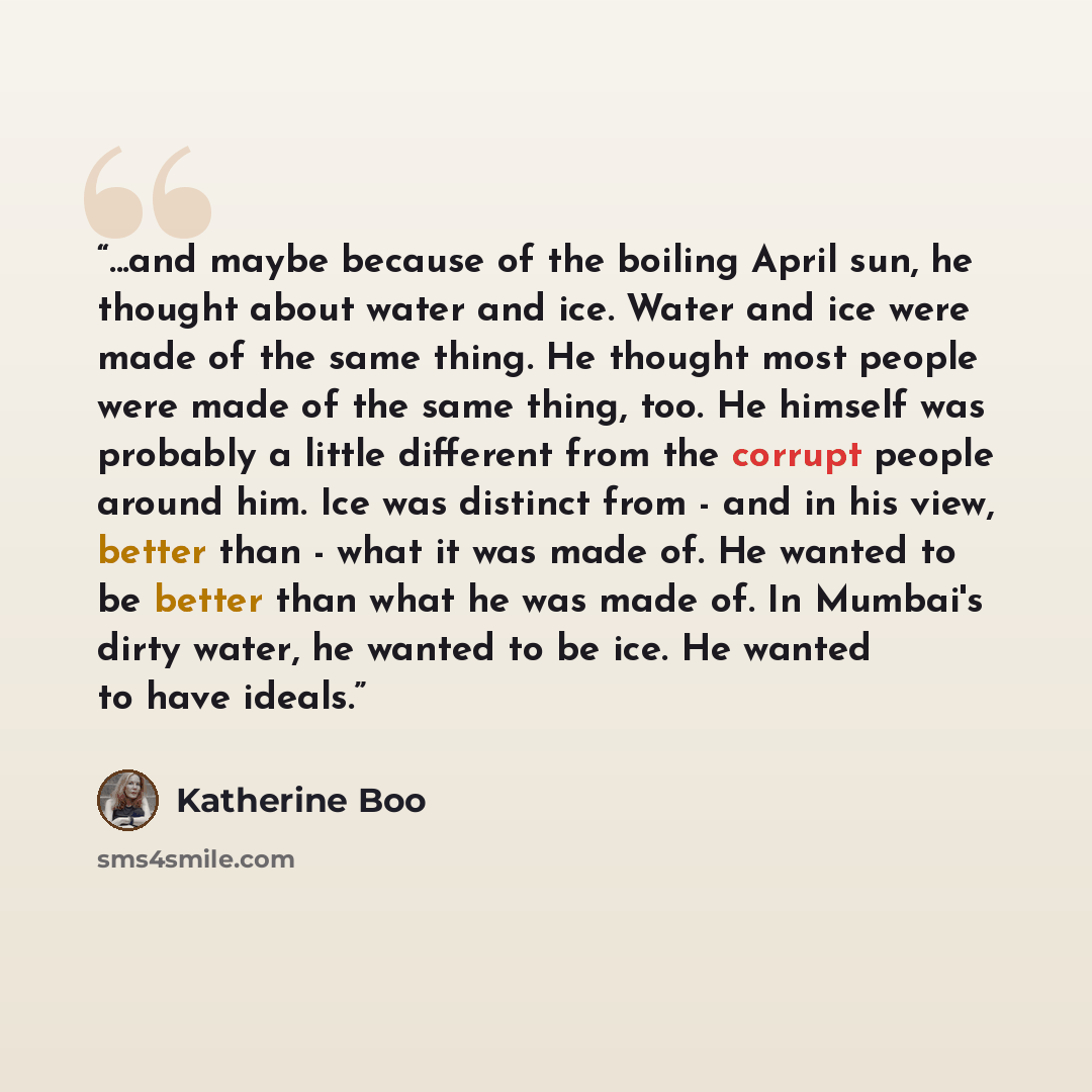“...and maybe because of the boiling April sun, he thought about water and ice. Water and ice were made of the same thing. He thought most people were made of the same thing, too. He himself was probably a little different from the corrupt people around him. Ice was distinct from - and in his view…” quote by Katherine Boo