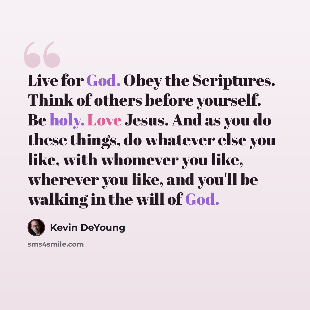 “Live for God. Obey the Scriptures. Think of others before yourself. Be holy. Love Jesus. And as you do these things, do whatever else you like, with whomever you like, wherever you like, and you'll be walking in the will of God.” quote by Kevin DeYoung