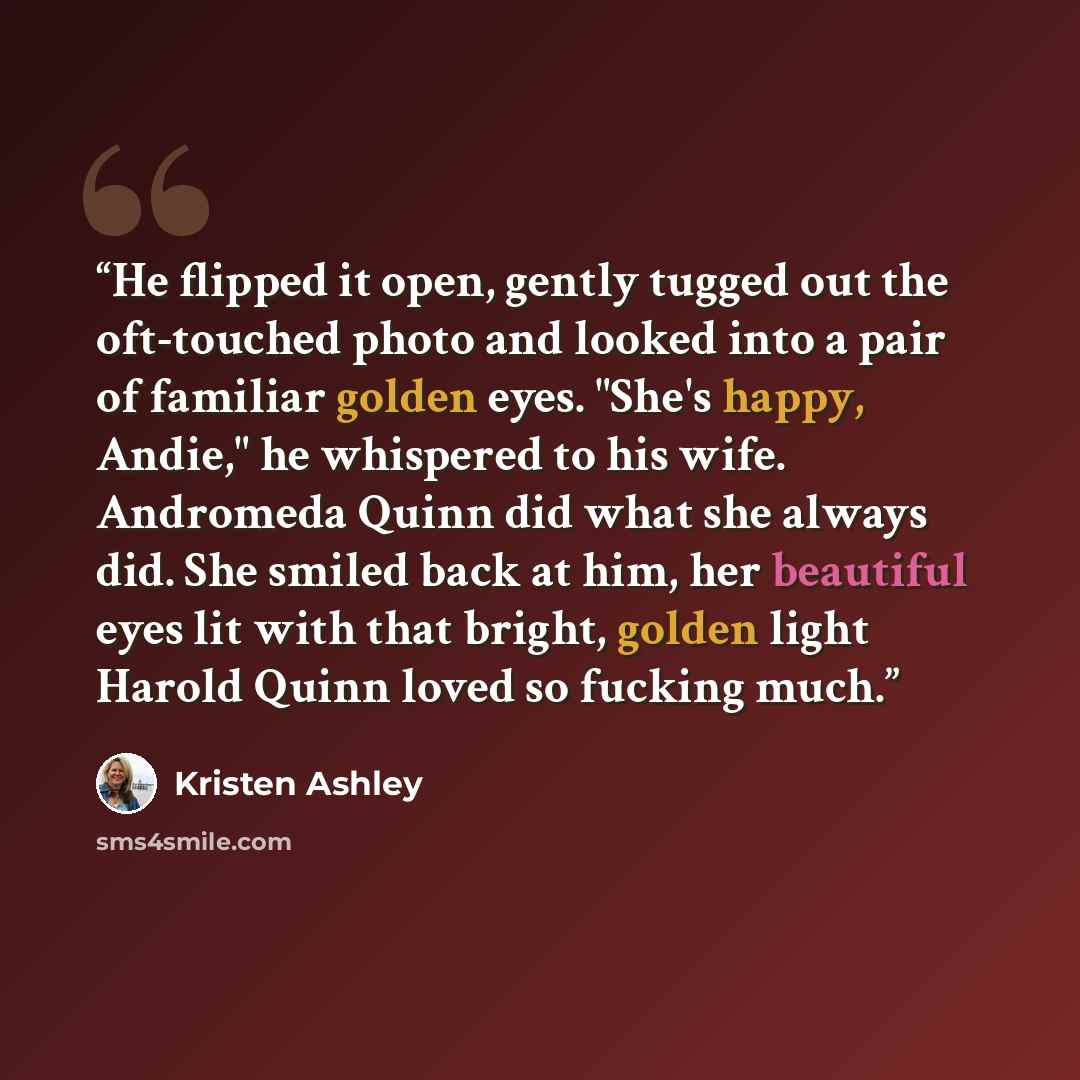 “He flipped it open, gently tugged out the oft-touched photo and looked into a pair of familiar golden eyes. "She's happy, Andie," he whispered to his wife. Andromeda Quinn did what she always did. She smiled back at him, her beautiful eyes lit with that bright, golden light Harold Quinn loved so…” quote by Kristen Ashley