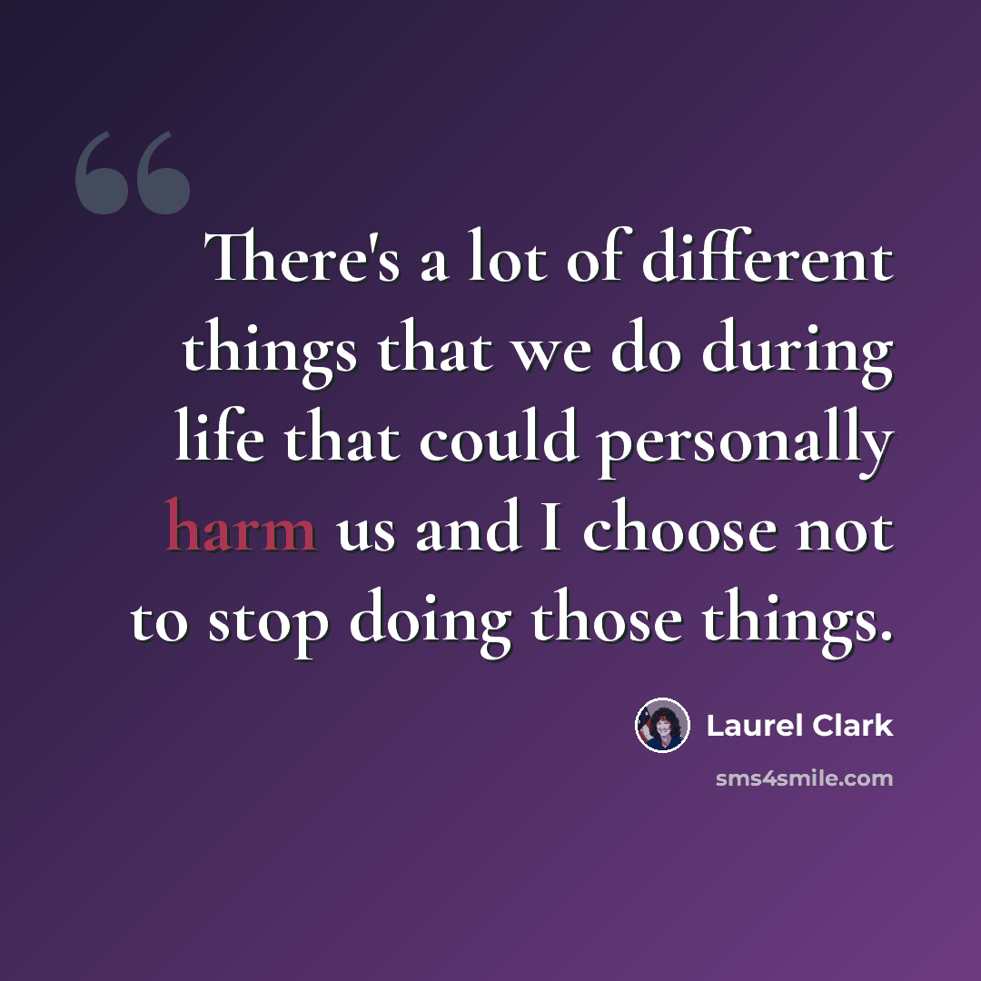 “There's a lot of different things that we do during life that could personally harm us and I choose not to stop doing those things.” quote by Laurel Clark