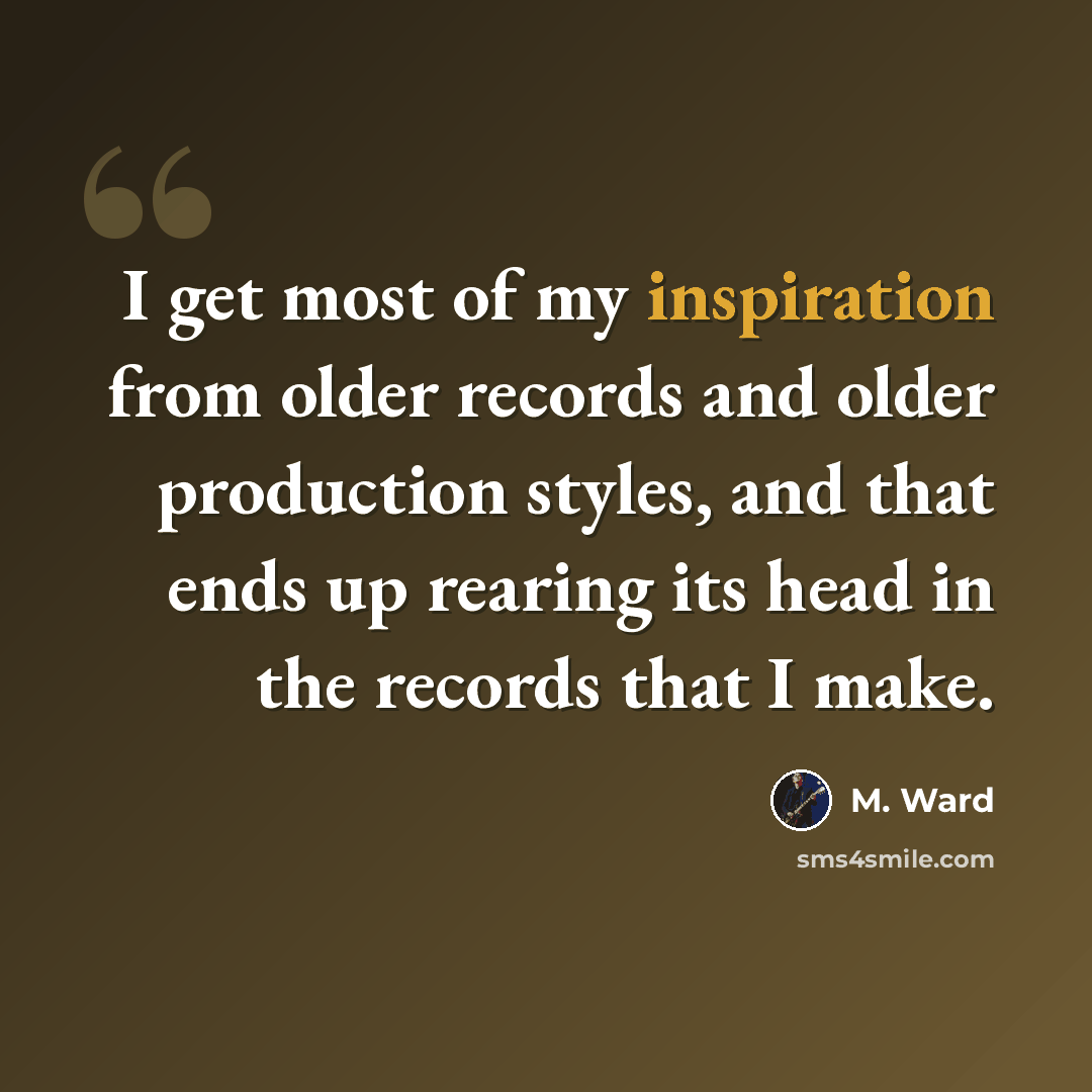 “I get most of my inspiration from older records and older production styles, and that ends up rearing its head in the records that I make.” quote by M. Ward