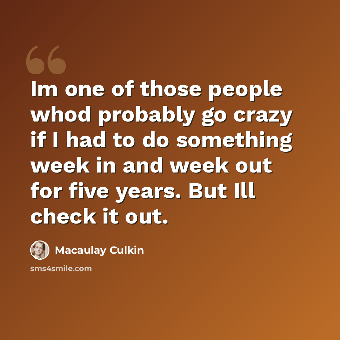 “Im one of those people whod probably go crazy if I had to do something week in and week out for five years. But Ill check it out.” quote by Macaulay Culkin