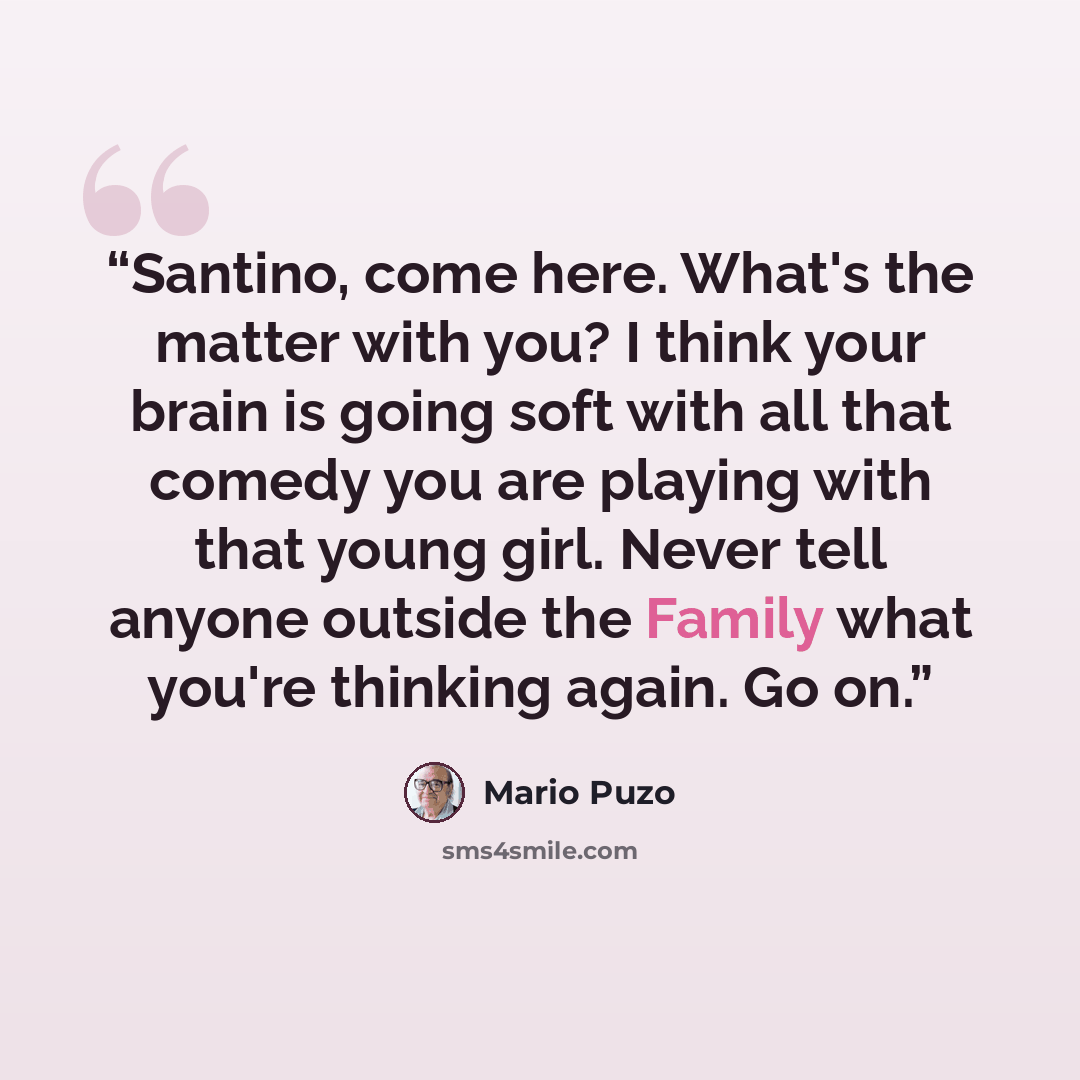 “Santino, come here. What's the matter with you? I think your brain is going soft with all that comedy you are playing with that young girl. Never tell anyone outside the Family what you're thinking again. Go on.” quote by Mario Puzo