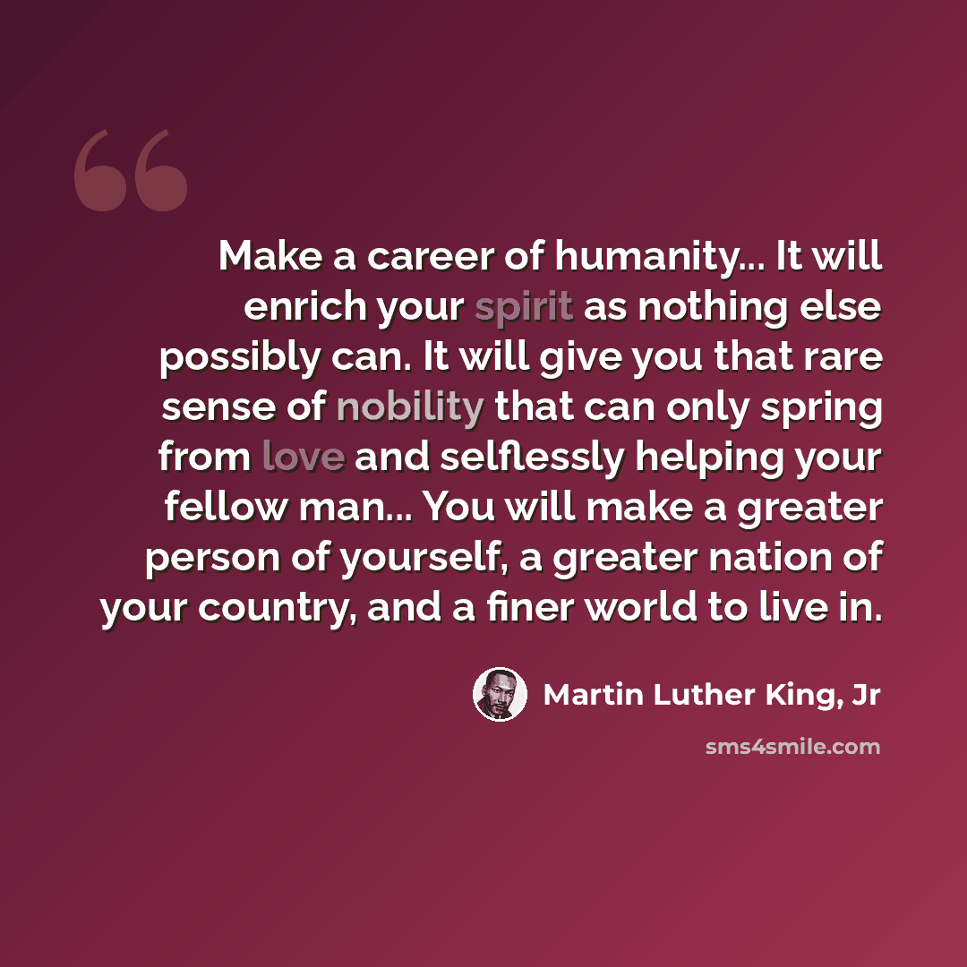 “Make a career of humanity... It will enrich your spirit as nothing else possibly can. It will give you that rare sense of nobility that can only spring from love and selflessly helping your fellow man... You will make a greater person of yourself, a greater nation of your country, and a finer…” quote by Martin Luther King, Jr