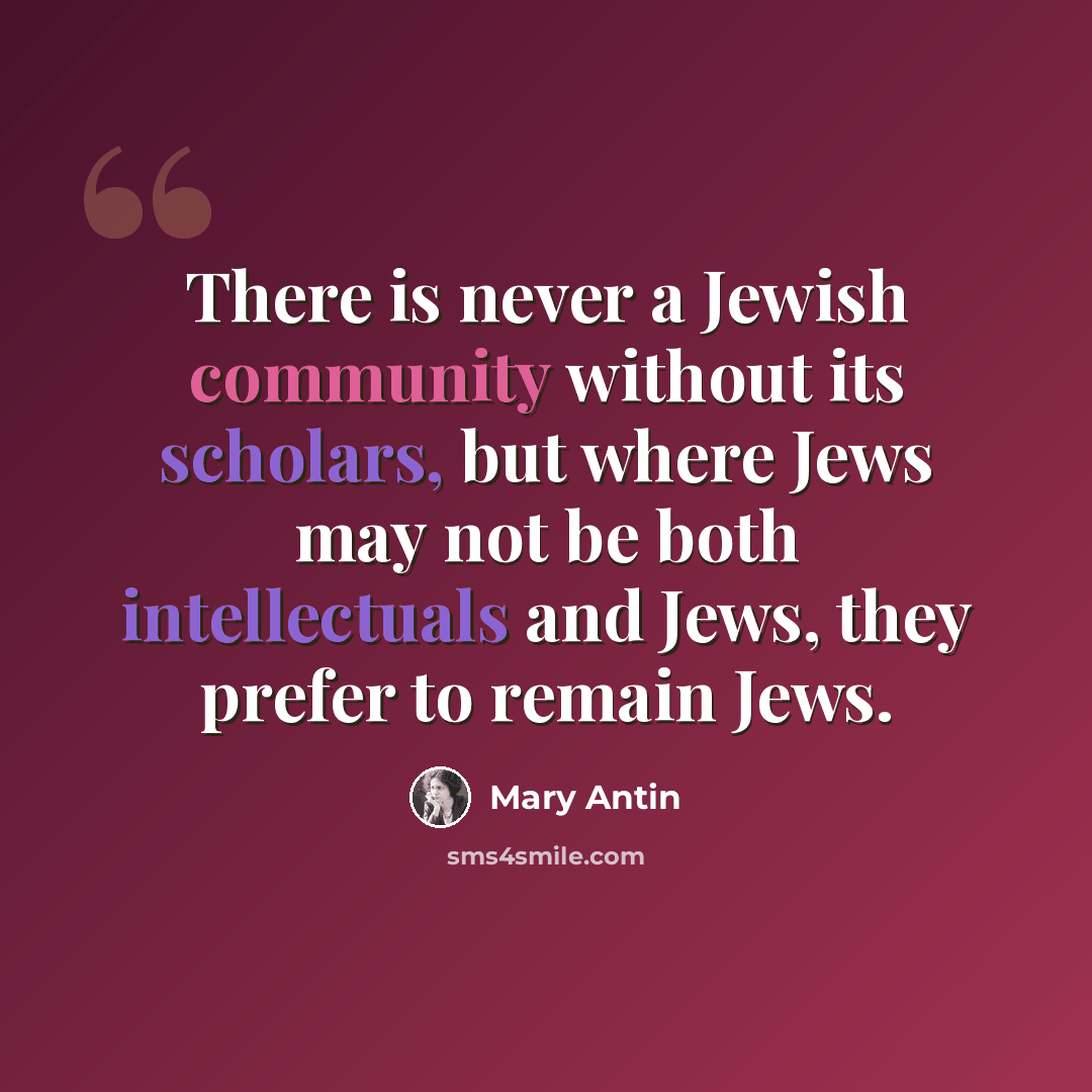 “There is never a Jewish community without its scholars, but where Jews may not be both intellectuals and Jews, they prefer to remain Jews.” quote by Mary Antin