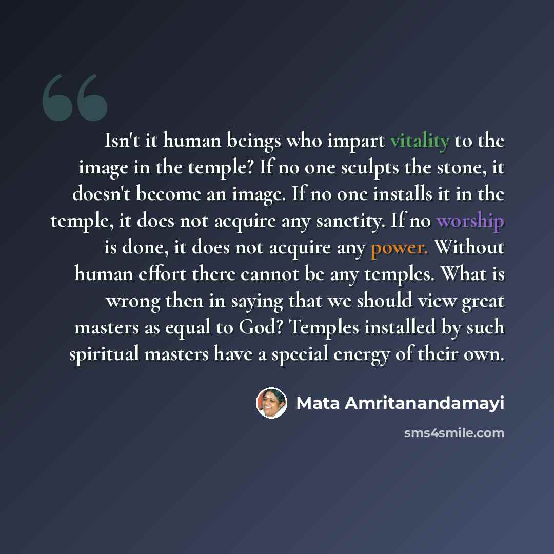 “Isn't it human beings who impart vitality to the image in the temple? If no one sculpts the stone, it doesn't become an image. If no one installs it in the temple, it does not acquire any sanctity. If no worship is done, it does not acquire any power. Without human effort there cannot be any…” quote by Mata Amritanandamayi