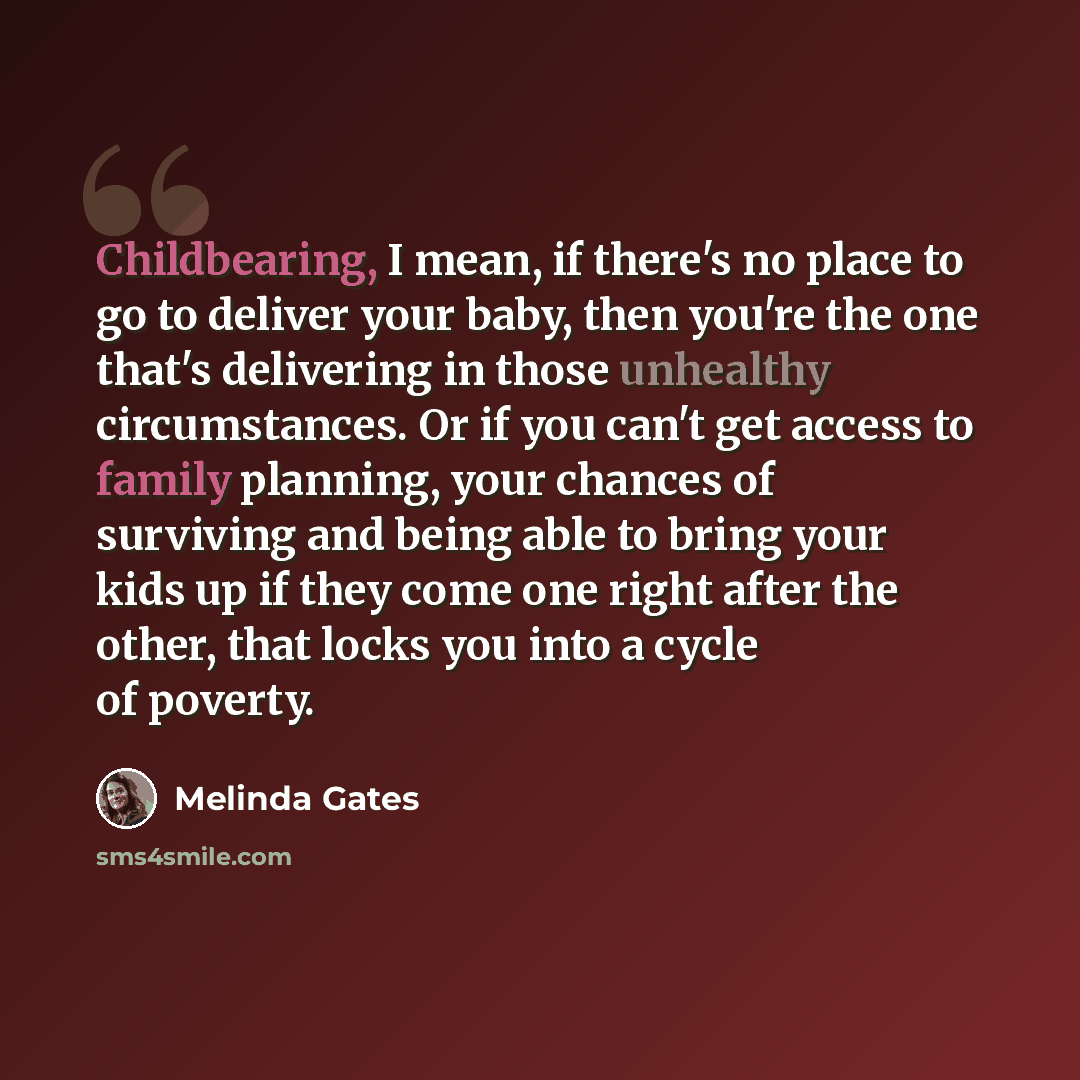 “Childbearing, I mean, if there's no place to go to deliver your baby, then you're the one that's delivering in those unhealthy circumstances. Or if you can't get access to family planning, your chances of surviving and being able to bring your kids up if they come one right after the other, that…” quote by Melinda Gates