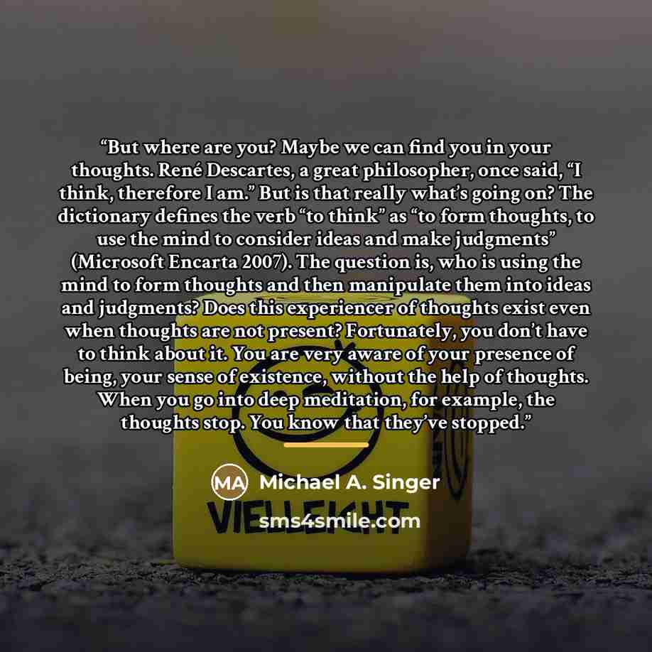 “But where are you? Maybe we can find you in your thoughts. René Descartes, a great philosopher, once said, “I think, therefore I am.” But is that really what’s going on? The dictionary defines the verb “to think” as “to form thoughts, to use the mind to consider ideas and make judgments”…” quote by Michael A. Singer