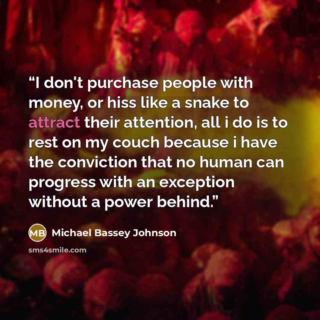 “I don't purchase people with money, or hiss like a snake to attract their attention, all i do is to rest on my couch because i have the conviction that no human can progress with an exception without a power behind.” quote by Michael Bassey Johnson