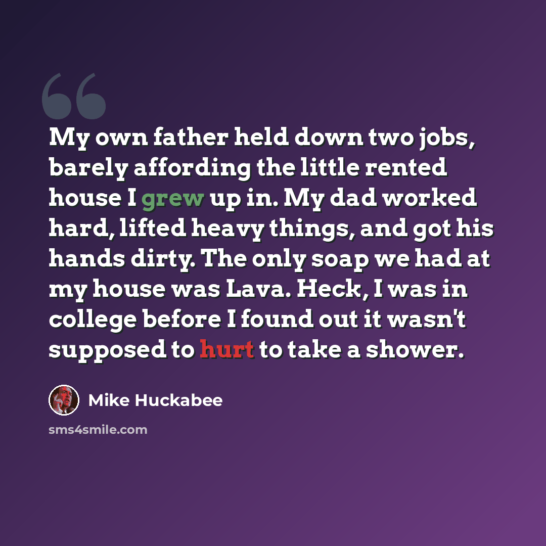 “My own father held down two jobs, barely affording the little rented house I grew up in. My dad worked hard, lifted heavy things, and got his hands dirty. The only soap we had at my house was Lava. Heck, I was in college before I found out it wasn't supposed to hurt to take a shower.” quote by Mike Huckabee