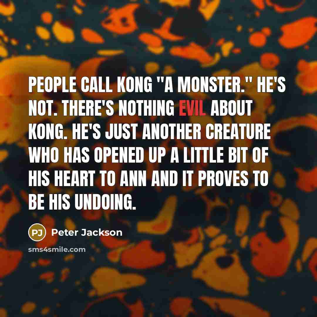 “People call Kong "a monster." He's not. There's nothing evil about Kong. He's just another creature who has opened up a little bit of his heart to Ann and it proves to be his undoing.” quote by Peter Jackson