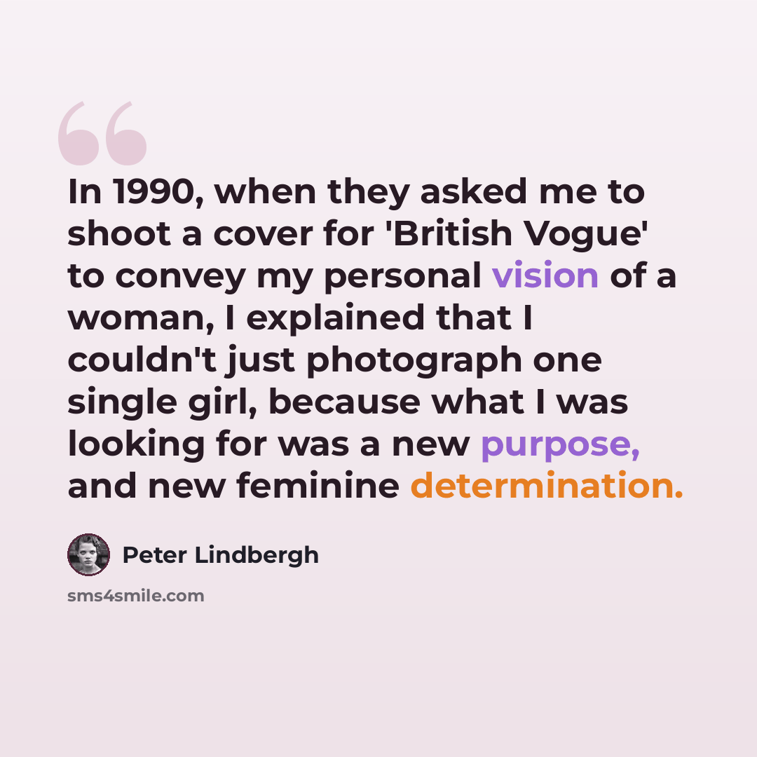 “In 1990, when they asked me to shoot a cover for 'British Vogue' to convey my personal vision of a woman, I explained that I couldn't just photograph one single girl, because what I was looking for was a new purpose, and new feminine determination.” quote by Peter Lindbergh