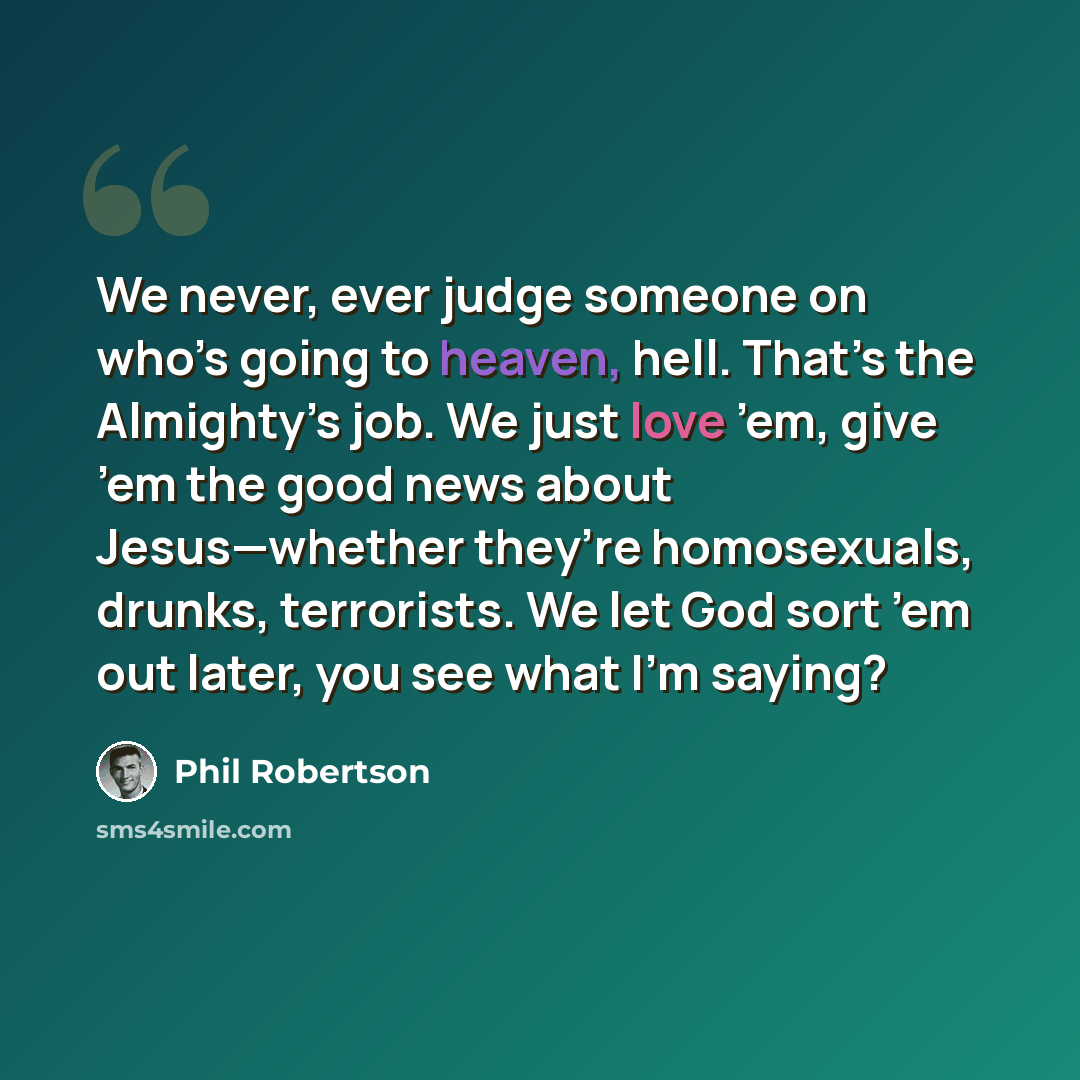 “We never, ever judge someone on who’s going to heaven, hell. That’s the Almighty’s job. We just love ’em, give ’em the good news about Jesus—whether they’re homosexuals, drunks, terrorists. We let God sort ’em out later, you see what I’m saying?” quote by Phil Robertson