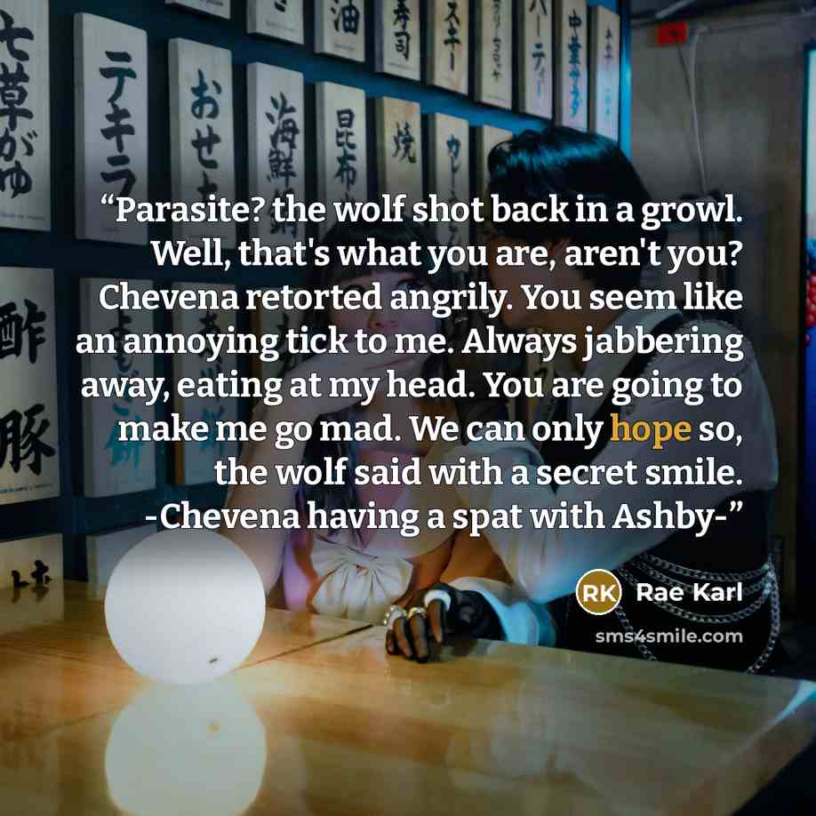 “Parasite? the wolf shot back in a growl. Well, that's what you are, aren't you? Chevena retorted angrily. You seem like an annoying tick to me. Always jabbering away, eating at my head. You are going to make me go mad. We can only hope so, the wolf said with a secret smile. -Chevena having a spat…” quote by Rae Karl