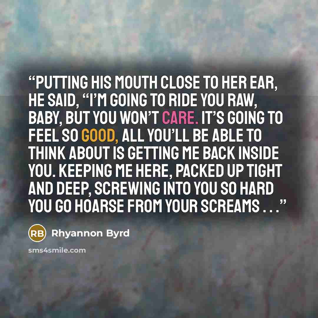 “Putting his mouth close to her ear, he said, “I’m going to ride you raw, baby, but you won’t care. It’s going to feel so good, all you’ll be able to think about is getting me back inside you. Keeping me here, packed up tight and deep, screwing into you so hard you go hoarse from your screams . . .” quote by Rhyannon Byrd