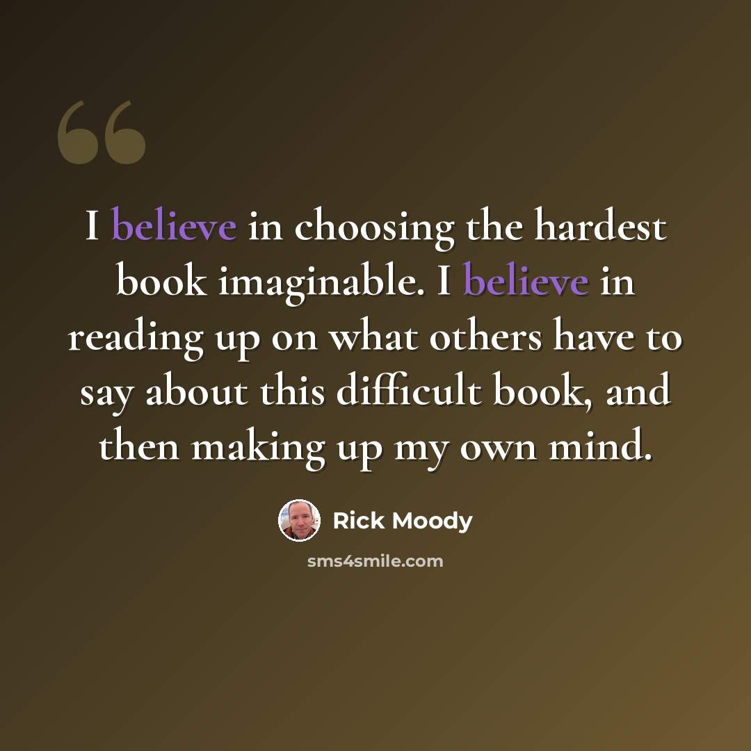“I believe in choosing the hardest book imaginable. I believe in reading up on what others have to say about this difficult book, and then making up my own mind.” quote by Rick Moody
