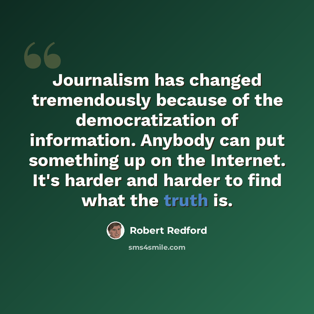 “Journalism has changed tremendously because of the democratization of information. Anybody can put something up on the Internet. It's harder and harder to find what the truth is.” quote by Robert Redford