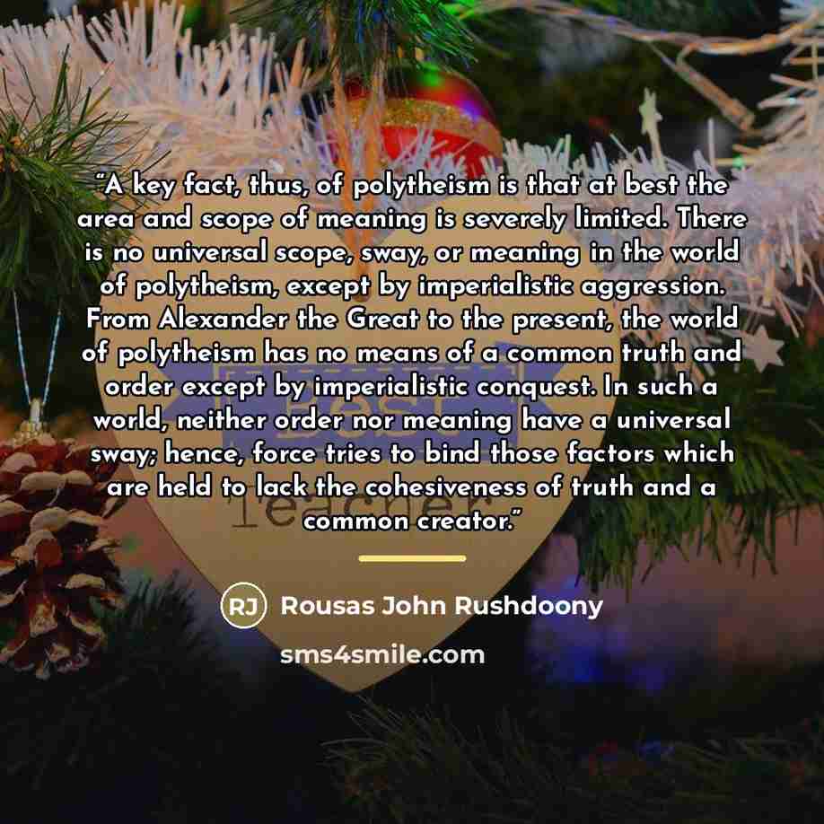 “A key fact, thus, of polytheism is that at best the area and scope of meaning is severely limited. There is no universal scope, sway, or meaning in the world of polytheism, except by imperialistic aggression. From Alexander the Great to the present, the world of polytheism has no means of a common…” quote by Rousas John Rushdoony