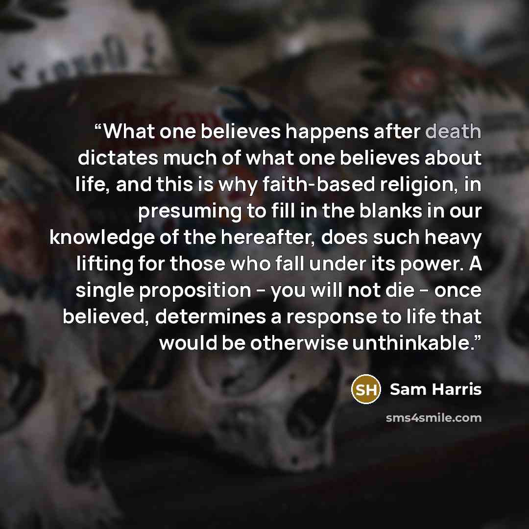 “What one believes happens after death dictates much of what one believes about life, and this is why faith-based religion, in presuming to fill in the blanks in our knowledge of the hereafter, does such heavy lifting for those who fall under its power. A single proposition – you will not die –…” quote by Sam Harris