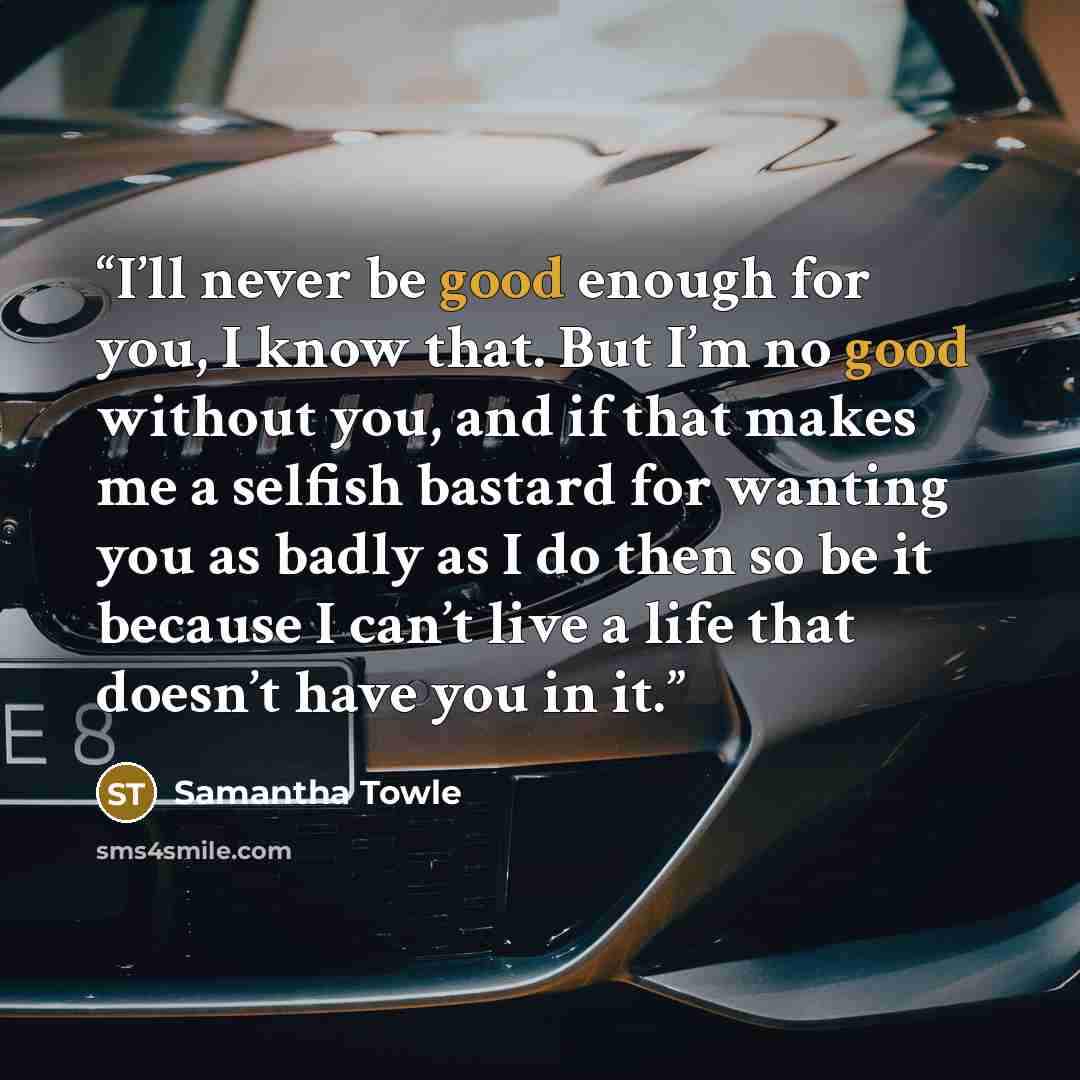 “I’ll never be good enough for you, I know that. But I’m no good without you, and if that makes me a selfish bastard for wanting you as badly as I do then so be it because I can’t live a life that doesn’t have you in it.” quote by Samantha Towle