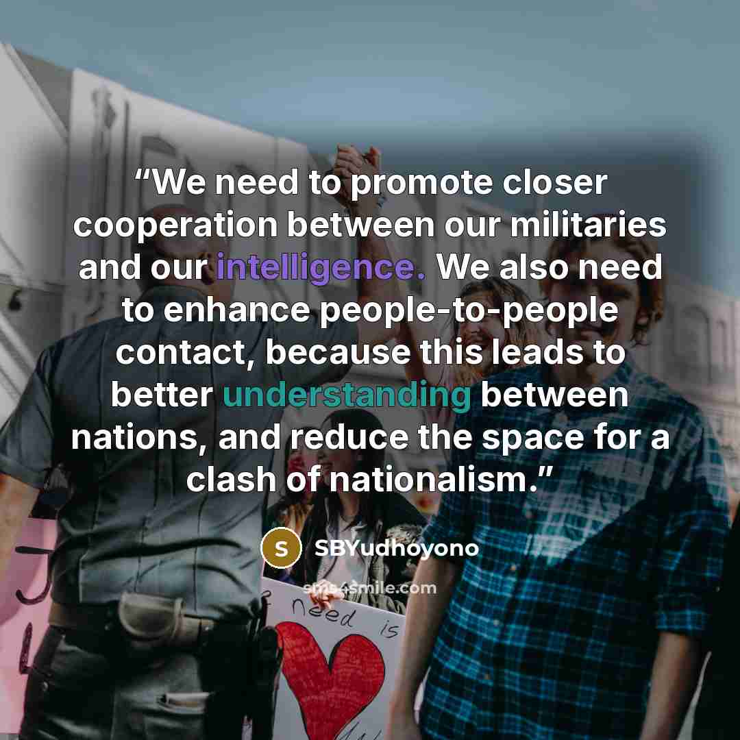 “We need to promote closer cooperation between our militaries and our intelligence. We also need to enhance people-to-people contact, because this leads to better understanding between nations, and reduce the space for a clash of nationalism.” quote by SBYudhoyono